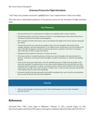 Grievance Process for Flight Attendants
" href="http://www.youtube.com/watch?v=agMgB9y7k3w" class="replaced-iframe">(click to see video)
This video shows a philosophical perspective of the grievance process for the Association of Flight Attendants
union.
Key Takeaways
• The grievance process is a formal process to address any complaints about contract violations.
• The grievance process varies from contract to contract. It is an important part of the contract that ensures a
fair process for both union members and management.
• HR is normally involved in this process, since it has intimate knowledge of the contract and laws that guide
the contract.
• The grievance process can consist of any number of steps. First, the complaint is discussed with the
manager, employee, and union representative. If no solution occurs, the grievance is put into writing by the
union. Then HR, management, and the union discuss the process, sometimes in the form of a hearing in
which both sides are able to express their opinion.
• Management then expresses its decision in writing to the union.
• If the union decides to escalate the grievance, the grievance may be brought to the national union for a
decision. At this point, an arbitrator may be brought in, suitable to both parties, to make the final binding
decision.
• There are four main types of grievances. First, the individual grievance is filed when one member of the
union feels mistreated. A group grievance occurs when several members of the union feel they have been
mistreated and file a grievance as a group. A principle grievance may be filed on behalf of the union and is
usually based on a larger issue, such as a policy or contract issue. A union or policy grievance may be filed
if the employee does not wish to file individually.
• Grievances should not be taken personally and should be considered a fair way in which to solve problems
that can come up between the union and management.
Exercise
1. What are the advantages of a grievance process? What disadvantages do you see with a formalized
grievance process?
References
Associated Press, “NFL, Union Agree to Mediation,” February 17, 2011, accessed August 15, 2011,
http://msn.foxsports.com/nfl/story/NFL-players-union-agree-to-mediation-federal-for-labor-talks-CBA-021711.
368 Human Resource Management
 