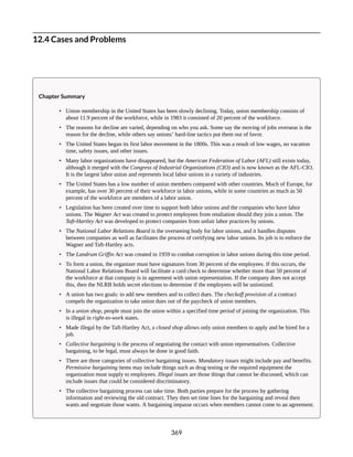 12.4 Cases and Problems
Chapter Summary
• Union membership in the United States has been slowly declining. Today, union membership consists of
about 11.9 percent of the workforce, while in 1983 it consisted of 20 percent of the workforce.
• The reasons for decline are varied, depending on who you ask. Some say the moving of jobs overseas is the
reason for the decline, while others say unions’ hard-line tactics put them out of favor.
• The United States began its first labor movement in the 1800s. This was a result of low wages, no vacation
time, safety issues, and other issues.
• Many labor organizations have disappeared, but the American Federation of Labor (AFL) still exists today,
although it merged with the Congress of Industrial Organizations (CIO) and is now known as the AFL-CIO.
It is the largest labor union and represents local labor unions in a variety of industries.
• The United States has a low number of union members compared with other countries. Much of Europe, for
example, has over 30 percent of their workforce in labor unions, while in some countries as much as 50
percent of the workforce are members of a labor union.
• Legislation has been created over time to support both labor unions and the companies who have labor
unions. The Wagner Act was created to protect employees from retaliation should they join a union. The
Taft-Hartley Act was developed to protect companies from unfair labor practices by unions.
• The National Labor Relations Board is the overseeing body for labor unions, and it handles disputes
between companies as well as facilitates the process of certifying new labor unions. Its job is to enforce the
Wagner and Taft-Hartley acts.
• The Landrum Griffin Act was created in 1959 to combat corruption in labor unions during this time period.
• To form a union, the organizer must have signatures from 30 percent of the employees. If this occurs, the
National Labor Relations Board will facilitate a card check to determine whether more than 50 percent of
the workforce at that company is in agreement with union representation. If the company does not accept
this, then the NLRB holds secret elections to determine if the employees will be unionized.
• A union has two goals: to add new members and to collect dues. The checkoff provision of a contract
compels the organization to take union dues out of the paycheck of union members.
• In a union shop, people must join the union within a specified time period of joining the organization. This
is illegal in right-to-work states.
• Made illegal by the Taft-Hartley Act, a closed shop allows only union members to apply and be hired for a
job.
• Collective bargaining is the process of negotiating the contact with union representatives. Collective
bargaining, to be legal, must always be done in good faith.
• There are three categories of collective bargaining issues. Mandatory issues might include pay and benefits.
Permissive bargaining items may include things such as drug testing or the required equipment the
organization must supply to employees. Illegal issues are those things that cannot be discussed, which can
include issues that could be considered discriminatory.
• The collective bargaining process can take time. Both parties prepare for the process by gathering
information and reviewing the old contract. They then set time lines for the bargaining and reveal their
wants and negotiate those wants. A bargaining impasse occurs when members cannot come to an agreement.
369
 