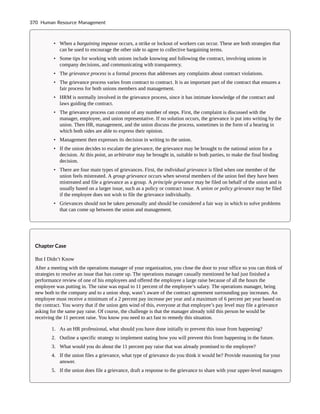 • When a bargaining impasse occurs, a strike or lockout of workers can occur. These are both strategies that
can be used to encourage the other side to agree to collective bargaining terms.
• Some tips for working with unions include knowing and following the contract, involving unions in
company decisions, and communicating with transparency.
• The grievance process is a formal process that addresses any complaints about contract violations.
• The grievance process varies from contract to contract. It is an important part of the contract that ensures a
fair process for both unions members and management.
• HRM is normally involved in the grievance process, since it has intimate knowledge of the contract and
laws guiding the contract.
• The grievance process can consist of any number of steps. First, the complaint is discussed with the
manager, employee, and union representative. If no solution occurs, the grievance is put into writing by the
union. Then HR, management, and the union discuss the process, sometimes in the form of a hearing in
which both sides are able to express their opinion.
• Management then expresses its decision in writing to the union.
• If the union decides to escalate the grievance, the grievance may be brought to the national union for a
decision. At this point, an arbitrator may be brought in, suitable to both parties, to make the final binding
decision.
• There are four main types of grievances. First, the individual grievance is filed when one member of the
union feels mistreated. A group grievance occurs when several members of the union feel they have been
mistreated and file a grievance as a group. A principle grievance may be filed on behalf of the union and is
usually based on a larger issue, such as a policy or contract issue. A union or policy grievance may be filed
if the employee does not wish to file the grievance individually.
• Grievances should not be taken personally and should be considered a fair way in which to solve problems
that can come up between the union and management.
Chapter Case
But I Didn’t Know
After a meeting with the operations manager of your organization, you close the door to your office so you can think of
strategies to resolve an issue that has come up. The operations manager casually mentioned he had just finished a
performance review of one of his employees and offered the employee a large raise because of all the hours the
employee was putting in. The raise was equal to 11 percent of the employee’s salary. The operations manager, being
new both to the company and to a union shop, wasn’t aware of the contract agreement surrounding pay increases. An
employee must receive a minimum of a 2 percent pay increase per year and a maximum of 6 percent per year based on
the contract. You worry that if the union gets wind of this, everyone at that employee’s pay level may file a grievance
asking for the same pay raise. Of course, the challenge is that the manager already told this person he would be
receiving the 11 percent raise. You know you need to act fast to remedy this situation.
1. As an HR professional, what should you have done initially to prevent this issue from happening?
2. Outline a specific strategy to implement stating how you will prevent this from happening in the future.
3. What would you do about the 11 percent pay raise that was already promised to the employee?
4. If the union files a grievance, what type of grievance do you think it would be? Provide reasoning for your
answer.
5. If the union does file a grievance, draft a response to the grievance to share with your upper-level managers
370 Human Resource Management
 
