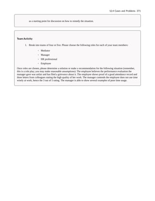 as a starting point for discussion on how to remedy the situation.
Team Activity
1. Break into teams of four or five. Please choose the following roles for each of your team members:
◦ Mediator
◦ Manager
◦ HR professional
◦ Employee
Once roles are chosen, please determine a solution or make a recommendation for the following situation (remember,
this is a role play; you may make reasonable assumptions): The employee believes the performance evaluation the
manager gave was unfair and has filed a grievance about it. The employee shows proof of a good attendance record and
three letters from colleagues stating the high quality of her work. The manager contends the employee does not use time
wisely at work, hence the 3 out of 5 rating. The manager is able to show several examples of poor time usage.
12.4 Cases and Problems 371
 