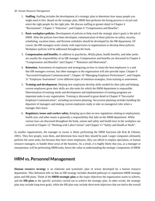 1. Staffing. Staffing includes the development of a strategic plan to determine how many people you
might need to hire. Based on the strategic plan, HRM then performs the hiring process to recruit and
select the right people for the right jobs. We discuss staffing in greater detail in Chapter 4
“Recruitment”, Chapter 5 “Selection”, and Chapter 6 “Compensation and Benefits”.
2. Basic workplace policies. Development of policies to help reach the strategic plan’s goals is the job of
HRM. After the policies have been developed, communication of these policies on safety, security,
scheduling, vacation times, and flextime schedules should be developed by the HR department. Of
course, the HR managers work closely with supervisors in organizations to develop these policies.
Workplace policies will be addressed throughout the book.
3. Compensation and benefits. In addition to paychecks, 401(k) plans, health benefits, and other perks
are usually the responsibility of an HR manager. Compensation and benefits are discussed in Chapter 6
“Compensation and Benefits” and Chapter 7 “Retention and Motivation”.
4. Retention. Assessment of employees and strategizing on how to retain the best employees is a task
that HR managers oversee, but other managers in the organization will also provide input. Chapter 9
“Successful Employee Communication”, Chapter 10 “Managing Employee Performance”, and Chapter
11 “Employee Assessment” cover different types of retention strategies, from training to assessment.
5. Training and development. Helping new employees develop skills needed for their jobs and helping
current employees grow their skills are also tasks for which the HRM department is responsible.
Determination of training needs and development and implementation of training programs are
important tasks in any organization. Training is discussed in great detail in Chapter 9 “Successful
Employee Communication”, including succession planning. Succession planning includes handling the
departure of managers and making current employees ready to take on managerial roles when a
manager does leave.
6. Regulatory issues and worker safety. Keeping up to date on new regulations relating to employment,
health care, and other issues is generally a responsibility that falls on the HRM department. While
various laws are discussed throughout the book, unions and safety and health laws in the workplace are
covered in Chapter 12 “Working with Labor Unions” and Chapter 13 “Safety and Health at Work”.
In smaller organizations, the manager or owner is likely performing the HRM functions (de Kok & Uhlaner,
2001). They hire people, train them, and determine how much they should be paid. Larger companies ultimately
perform the same tasks, but because they have more employees, they can afford to employ specialists, or human
resource managers, to handle these areas of the business. As a result, it is highly likely that you, as a manager or
entrepreneur, will be performing HRM tasks, hence the value in understanding the strategic components of HRM.
HRM vs. Personnel Management
Human resource strategy is an elaborate and systematic plan of action developed by a human resource
department. This definition tells us that an HR strategy includes detailed pathways to implement HRM strategic
plans and HR plans. Think of the HRM strategic plan as the major objectives the organization wants to achieve,
and the HR plan as the specific activities carried out to achieve the strategic plan. In other words, the strategic
plan may include long-term goals, while the HR plan may include short-term objectives that are tied to the overall
30 Human Resource Management
 