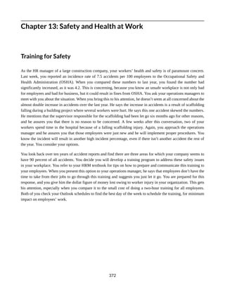 Chapter 13: Safety and Health at Work
Training for Safety
As the HR manager of a large construction company, your workers’ health and safety is of paramount concern.
Last week, you reported an incidence rate of 7.5 accidents per 100 employees to the Occupational Safety and
Health Administration (OSHA). When you compared these numbers to last year, you found the number had
significantly increased, as it was 4.2. This is concerning, because you know an unsafe workplace is not only bad
for employees and bad for business, but it could result in fines from OSHA. You ask your operations managers to
meet with you about the situation. When you bring this to his attention, he doesn’t seem at all concerned about the
almost double increase in accidents over the last year. He says the increase in accidents is a result of scaffolding
falling during a building project where several workers were hurt. He says this one accident skewed the numbers.
He mentions that the supervisor responsible for the scaffolding had been let go six months ago for other reasons,
and he assures you that there is no reason to be concerned. A few weeks after this conversation, two of your
workers spend time in the hospital because of a falling scaffolding injury. Again, you approach the operations
manager and he assures you that those employees were just new and he will implement proper procedures. You
know the incident will result in another high incident percentage, even if there isn’t another accident the rest of
the year. You consider your options.
You look back over ten years of accident reports and find there are three areas for which your company seems to
have 90 percent of all accidents. You decide you will develop a training program to address these safety issues
in your workplace. You refer to your HRM textbook for tips on how to prepare and communicate this training to
your employees. When you present this option to your operations manager, he says that employees don’t have the
time to take from their jobs to go through this training and suggests you just let it go. You are prepared for this
response, and you give him the dollar figure of money lost owing to worker injury in your organization. This gets
his attention, especially when you compare it to the small cost of doing a two-hour training for all employees.
Both of you check your Outlook schedules to find the best day of the week to schedule the training, for minimum
impact on employees’ work.
372
 