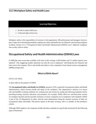 13.1 Workplace Safety and Health Laws
Learning Objectives
1. Be able to explain OSHA laws.
2. Understand right-to-know laws.
Workplace safety is the responsibility of everyone in the organization. HR professionals and managers, however,
play a large role in developing standards, making sure safety and health laws are followed, and tracking workplace
accidents. Section 13.1.1 “Occupational Safety and Health Administration (OSHA) Laws” addresses workplace
laws as they relate to safety.
Occupational Safety and Health Administration (OSHA) Laws
In 2009 (the most recent data available at the time of this writing), 4,340 fatalities and 3.3 million injuries were
reported1
. This staggering number represents not only the cost to employees’ well-being but also financial and
time costs to the company. This is why health and safety is a key component of any human resource management
(HRM) strategic plan.
What Is OSHA About?
(click to see video)
A short video on the purpose of OSHA.
The Occupational Safety and Health Act (OSHA), passed in 1970, created the Occupational Safety and Health
Administration, which oversees health and safety in the workplace. The organization’s mission is to ensure
safe and healthful working conditions for working men and women by setting and enforcing standards and by
providing training, outreach, education, and assistance. For example, OSHA offers ten- and thirty-hour courses
on workplace hazards and also provides assistance to ensure companies are in compliance with standards. OSHA
is part of the US Department of Labor, with the main administrator being the assistant secretary of labor for
occupational safety and health. This person reports to the labor secretary, who is a member of the president’s
cabinet.
Although OSHA applies to all companies, health and safety standards are specifically mentioned for the following
types of businesses:
373
 