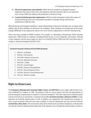 10. Electrical requirements and standards. OSHA electrical standards are designed to protect
employees from electric shock, fires, and explosions. Electrical protective devices are required to
cover wiring. OSHA also addresses the installation of electrical wiring.
11. Commercial diving operation requirements. OSHA provides information on the safety aspects of
commercial diving such as pre- and postdive procedures, mixed-gas diving, and necessary
qualifications of the dive team.
HR professionals and managers should have a good understanding of these laws and make sure, no matter which
industry, that all these standards are followed in the workplace. These standards are normally part of the overall
strategic HRM plan of any organization and are even more crucial to organizations involved in manufacturing.
There exist many examples of OSHA violations. For example, in a Queensbury, Pennsylvania, Dick’s Sporting
Goods store, OSHA found six violations, including blocked access to a fire extinguisher and workers’ entering
a trash compactor with the power supply on. Dick’s was fined $57,300 by OSHA and told it had fifteen days to
comply or contest the findings (Churchill, 2011).
The Most Frequently Violated and Cited OSHA Standards
1. 1926.451—Scaffolding
2. 1926.501—Fall Protection
3. 1910.1200—Hazard Communication
4. 1910.134—Respiratory Protection
5. 1926.1053—Ladders
6. 1910.147—Lockout/Tagout
7. 1910.305—Electrical, Wiring Methods
8. 1910.178—Powered Industrial Trucks
9. 1910.303—Electrical, General Requirements
10. 1910.212—Machine Guarding
Right-to-Know Laws
The Emergency Planning and Community Right to Know Act (EPCRA) or more simply, right-to-know laws,
were established by Congress in 1986. The purpose of this act was to require local and state governments to
provide emergency response plans to respond to a chemical emergency2
. The other requirement is that these plans
must be reviewed on an annual basis. Companies that handle extremely hazardous substances (EHSs) in large
quantities must develop response plans as well. In addition, any organization that manufactures, processes, or
stores certain hazardous chemicals must make available to local fire departments and state and local officials
material data safety sheets. The material data safety sheet should also be provided to employees, as the data lists
not only the chemical components but health risks of the substance, how to handle the material safely, and how to
13.1 Workplace Safety and Health Laws 375
 