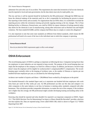 administer first aid in the case of an accident. This requirement also states that inventories of all on-site chemicals
must be reported to local and state governments, but the data sheets must also be made public, too.
This law and how it will be reported should be facilitated by the HR professional. Although the HRM may not
know the chemical makeup of the materials used, he or she is responsible for facilitating the process to ensure
that reporting is done timely and accurately. For organizations that use EHSs often, it is worthwhile to include the
reporting process within the orientation training and provide ongoing training as the law changes. The A-Treat
Bottling facility in Allentown, Pennsylvania, was cited by OSHA for repeat violations of lacking material safety
data sheets for the chemicals it uses in manufacturing, among other infractions such as blocked exits and forklift
violations. The fines totaled $110,880, and the company had fifteen days to comply or contest the allegations3
.
It is also important to note that some state standards are different from federal standards, which means the HR
professional will need to be aware of the laws in the individual state in which the company is operating.
Human Resource Recall
How do you think the OSHA requirements apply to office work settings?
OSHA Enforcement
The record-keeping aspect of OSHA is perhaps as important as following the laws. Companies having fewer than
ten employees in some industries are not required to keep records. The purpose of the record keeping does not
imply that the employee or the company is at fault for a illness or injury. In addition, just because a record is kept
doesn’t mean the employee will be eligible for workersworker’s compensation#8217; compensation. The record-
keeping aspect normally refers to the keeping of incidence rates, or the number of illnesses or injuries per one
hundred full-time employees per year, as calculated by the following formula:
incidence rate=number of injuries and illness × 200,000total hours worked by all employees in the period
Two hundred thousand is the standard figure used, as it represents one hundred full-time employees who work
forty hours per week for fifty weeks per year. An HR professional can then use this data and compare it to
other companies in the same industry to see how its business is meeting safety standards compared with other
businesses. This calculation provides comparable information, no matter the size of the company. If the incidence
rate is higher than the average, the HR professional might consider developing training surrounding safety in the
workplace.
Knowing what should be reported and what shouldn’t be reported is an important component to OSHA. Figure
13.1 “The OSHA Decision Tree for Determining If an Injury or Illness Should Be Recorded” provides a decision
tree that explains this. Data are reported using a form called OSHA 300, which is shown in Figure 13.2 “OSHA
Reporting Form 300”.
Figure 13.1 The OSHA Decision Tree for Determining If an Injury or Illness Should Be Recorded
376 Human Resource Management
 