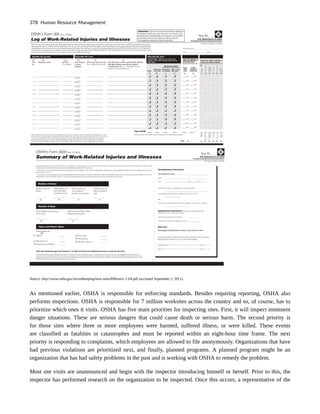 Source: http://www.osha.gov/recordkeeping/new-osha300form1-1-04.pdf (accessed September 2, 2011).
As mentioned earlier, OSHA is responsible for enforcing standards. Besides requiring reporting, OSHA also
performs inspections. OSHA is responsible for 7 million worksites across the country and so, of course, has to
prioritize which ones it visits. OSHA has five main priorities for inspecting sites. First, it will inspect imminent
danger situations. These are serious dangers that could cause death or serious harm. The second priority is
for those sites where three or more employees were harmed, suffered illness, or were killed. These events
are classified as fatalities or catastrophes and must be reported within an eight-hour time frame. The next
priority is responding to complaints, which employees are allowed to file anonymously. Organizations that have
had previous violations are prioritized next, and finally, planned programs. A planned program might be an
organization that has had safety problems in the past and is working with OSHA to remedy the problem.
Most site visits are unannounced and begin with the inspector introducing himself or herself. Prior to this, the
inspector has performed research on the organization to be inspected. Once this occurs, a representative of the
378 Human Resource Management
 
