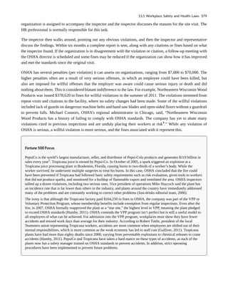 organization is assigned to accompany the inspector and the inspector discusses the reasons for the site visit. The
HR professional is normally responsible for this task.
The inspector then walks around, pointing out any obvious violations, and then the inspector and representative
discuss the findings. Within six months a complete report is sent, along with any citations or fines based on what
the inspector found. If the organization is in disagreement with the violation or citation, a follow-up meeting with
the OSHA director is scheduled and some fines may be reduced if the organization can show how it has improved
and met the standards since the original visit.
OSHA has several penalties (per violation) it can assess on organizations, ranging from $7,000 to $70,000. The
higher penalties often are a result of very serious offenses, in which an employee could have been killed, but
also are imposed for willful offenses that the employer was aware could cause serious injury or death and did
nothing about them. This is considered blatant indifference to the law. For example, Northeastern Wisconsin Wood
Products was issued $378,620 in fines for willful violations in the summer of 2011. The violations stemmed from
repeat visits and citations to the facility, where no safety changes had been made. Some of the willful violations
included lack of guards on dangerous machine belts and band saw blades and open-sided floors without a guardrail
to prevent falls. Michael Connors, OSHA’s regional administrator in Chicago, said, “Northeastern Wisconsin
Wood Products has a history of failing to comply with OSHA standards. The company has yet to abate many
violations cited in previous inspections and are unduly placing their workers at risk4
.” While any violation of
OSHA is serious, a willful violation is more serious, and the fines associated with it represent this.
Fortune 500 Focus
PepsiCo is the world’s largest manufacturer, seller, and distributor of Pepsi-Cola products and generates $119 billion in
sales every year5
. Tropicana juice is owned by Pepsi-Co. In October of 2005, a spark triggered an explosion at a
Tropicana juice processing plant in Bradenton, Florida, causing burns to two-thirds of a worker’s body. While the
worker survived, he underwent multiple surgeries to treat his burns. In this case, OSHA concluded that the fire could
have been prevented if Tropicana had followed basic safety requirements such as risk evaluation, given tools to workers
that did not produce sparks, and monitored for a buildup of flammable vapors and ventilated the area. OSHA inspectors
tallied up a dozen violations, including two serious ones. Vice president of operations Mike Haycock said the plant has
an incidence rate that is far lower than others in the industry, and plants around the country have immediately addressed
many of the problems and are constantly working to correct other problems (Just-drinks editorial team, 2006).
The irony is that although the Tropicana factory paid $164,250 in fines to OSHA, the company was part of the VPP or
Voluntary Protection Program, whose membership benefits include exemption from regular inspections. Even after the
fire, in 2007, OSHA formally reapproved the plant as a “star site,” the highest level in VPP, meaning the plant pledged
to exceed OSHA standards (Hamby, 2011). OSHA contends the VPP program isn’t perfect but is still a useful model to
all employers of what can be achieved. For admission into the VPP program, workplaces must show they have fewer
accidents and missed work days than average for their industry. According to Robert Tuttle, president of the local
Teamsters union representing Tropicana workers, accidents are more common when employees are shifted out of their
normal responsibilities, which is more common as the weak economy has led to staff cuts (Gulliver, 2011). Tropicana
plants have had more than eighty deaths since 2000, varying from preventable explosions to chemical releases to crane
accidents (Hamby, 2011). PepsiCo and Tropicana have taken a hard stance on these types of accidents, as each of the
plants now has a safety manager trained on OSHA standards to prevent accidents. In addition, strict operating
procedures have been implemented to prevent future problems.
13.1 Workplace Safety and Health Laws 379
 