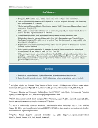 Key Takeaways
• Every year, 4,340 fatalities and 3.3 million injuries occur in the workplace in the United States.
• The Occupational Safety and Health Act was passed in 1970, with the goal of providing a safe and healthy
work environment for all US workers.
• The Occupational Safety and Health Administration is part of the US Department of Labor and was created
as a result of the act in 1970.
• OSHA applies to some specific industries, such as construction, shipyards, and marine terminals. However,
some of the OSHA regulations apply to all industries.
• Some states may also have safety requirements that may be more stringent than federal laws.
• Right-to-know laws refer to a material data safety sheet, which discusses the types of chemicals, proper
handling and storage, and first aid in case of an accident. These data sheets should be made available to the
general public and employees.
• Right-to-know laws also require specific reporting to local and state agencies on chemicals used in certain
quantities for some industries.
• OSHA requires recording keeping for all workplace accidents or illness. Record keeping is usually the
responsibility of HR, and reports are made via OSHA Form 300.
• OSHA can inspect any site without prior notification. Usually, OSHA will gather information, visit the site,
and ask for a representative. The representative is normally the HR person. The site visit will be performed,
followed by discussion with the company representative. Within six months of the visit, a report and any
penalties will be communicated.
Exercises
1. Research the Internet for recent OSHA violations and write two paragraphs describing one.
2. Research possible strategies to reduce OSHA violations and write a paragraph on at least two methods.
1
“Workplace Injuries and Illnesses: 2009,” Bureau of Labor Statistics, US Department of Labor, news release,
October 21, 2010, accessed April 14, 2011, http://www.bls.gov/news.release/archives/osh_10212010.pdf.
2
“Emergency Planning and Community Right-to-Know Act (EPCRA),” United States Environmental Protection
Agency, accessed April 15, 2011, http://www.epa.gov/epahome/r2k.htm.
3
“OSHA Cites Allentown Soft Drink Company,” NewsWire.com, August 4, 2011, accessed August 21, 2011,
http://www.mmdnewswire.com/us-labor-departmen-57793.html.
4
“$378,620 in Fines Issued for Willful Violations,” Occupational Health and Safety, July 31, 2011, accessed
August 21, 2011, http://ohsonline.com/articles/2011/07/31/378620-in-fines-issued-to-wisconsin-wood-firm-for-
willful-violations.aspx? admgarea=news.
5
“PepsiCo Annual Report,” accessed September 15, 2011, http://www.pepsico.com/Download/
PepsiCo_Annual_Report_2010_Full_Annual_Report.pdf.
380 Human Resource Management
 