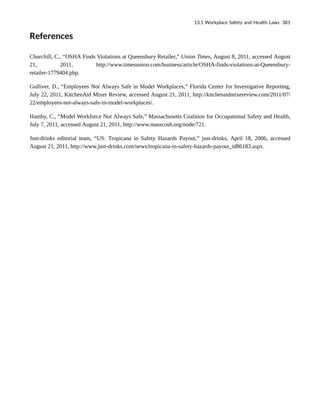 References
Churchill, C., “OSHA Finds Violations at Queensbury Retailer,” Union Times, August 8, 2011, accessed August
21, 2011, http://www.timesunion.com/business/article/OSHA-finds-violations-at-Queensbury-
retailer-1779404.php.
Gulliver, D., “Employees Not Always Safe in Model Workplaces,” Florida Center for Investigative Reporting,
July 22, 2011, KitchenAid Mixer Review, accessed August 21, 2011, http://kitchenaidmixereview.com/2011/07/
22/employees-not-always-safe-in-model-workplaces/.
Hamby, C., “Model Workforce Not Always Safe,” Massachusetts Coalition for Occupational Safety and Health,
July 7, 2011, accessed August 21, 2011, http://www.masscosh.org/node/721.
Just-drinks editorial team, “US: Tropicana in Safety Hazards Payout,” just-drinks, April 18, 2006, accessed
August 21, 2011, http://www.just-drinks.com/news/tropicana-in-safety-hazards-payout_id86183.aspx.
13.1 Workplace Safety and Health Laws 381
 