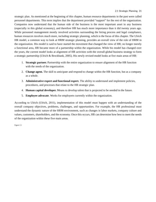 strategic plan. As mentioned at the beginning of this chapter, human resource departments in the past were called
personnel departments. This term implies that the department provided “support” for the rest of the organization.
Companies now understand that the human side of the business is the most important asset in any business
(especially in this global economy), and therefore HR has much more importance than it did twenty years ago.
While personnel management mostly involved activities surrounding the hiring process and legal compliance,
human resources involves much more, including strategic planning, which is the focus of this chapter. The Ulrich
HR model, a common way to look at HRM strategic planning, provides an overall view of the role of HRM in
the organization. His model is said to have started the movement that changed the view of HR; no longer merely
a functional area, HR became more of a partnership within the organization. While his model has changed over
the years, the current model looks at alignment of HR activities with the overall global business strategy to form
a strategic partnership (Ulrich & Brockbank, 2005). His newly revised model looks at five main areas of HR:
1. Strategic partner. Partnership with the entire organization to ensure alignment of the HR function
with the needs of the organization.
2. Change agent. The skill to anticipate and respond to change within the HR function, but as a company
as a whole.
3. Administrative expert and functional expert. The ability to understand and implement policies,
procedures, and processes that relate to the HR strategic plan.
4. Human capital developer. Means to develop talent that is projected to be needed in the future.
5. Employee advocate. Works for employees currently within the organization.
According to Ulrich (Ulrich, 2011), implementation of this model must happen with an understanding of the
overall company objectives, problems, challenges, and opportunities. For example, the HR professional must
understand the dynamic nature of the HRM environment, such as changes in labor markets, company culture and
values, customers, shareholders, and the economy. Once this occurs, HR can determine how best to meet the needs
of the organization within these five main areas.
Figure 2.1
2.1 Strategic Planning 31
 