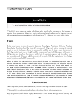 13.2 Health Hazards at Work
Learning Objective
1. Be able to explain health concerns that can affect employees at work.
While OSHA covers many areas relating to health and safety at work, a few other areas are also important to
mention. Stress management, office-related injuries such as carpal tunnel syndrome, and no-fragrance areas are
all contemporary issues surrounding employee health and safety. We will discuss these issues in this section.
Stress
In its annual survey on stress in America (American Psychological Association, 2011), the American
Psychological Association found that money (76 percent), work (70 percent), and the economy (65 percent)
remain the most oft-cited sources of stress for Americans. Job instability is on the rise as a source of stress: nearly
half (49 percent) of adults reported that job instability was a source of stress in 2010 (compared to 44 percent in
2009). At the same time, fewer Americans are satisfied with the ways their employers help them balance work
and nonwork demands (36 percent in 2010 compared to 42 percent in 2009). The implications of these findings
are obviously important for HRM professionals.
Before we discuss what HR professionals can do, let’s discuss some basic information about stress. As it is
currently used, the term stress was coined by Hans Selye in 1936, who defined it as “the nonspecific response
of the body to any demand for change” (The American Institute of Stress, 2011). In other words, we can say
that stress is the reaction we have to a stressor. A stressor is some activity, event, or other stimulus that causes
either a positive or negative reaction in the body. Despite what people may think, some stress is actually good. For
example, receiving a promotion at work may cause stress, but this kind of stress is considered to be positive. Stress
is very much a personal thing, and depending on individual personalities, people may have different opinions
about what is a stressor and what is not. For example, a professor does not normally find public speaking to be a
stressor, while someone who does not do it on a daily basis may be very stressed about having to speak in public.
Stress Management
" href="http://www.youtube.com/watch?v=TSzx_bAKvuM" class="replaced-iframe">(click to see video)
While we all feel stressed sometimes, these funny videos show what not to do to manage stress.
Selye recognized that not all stress is negative. Positive stress is called eustress. This type of stress is healthy and
382
 