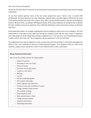 affected by the stress. Bear in mind, this varies from person to person based on personality type and stress-coping
mechanisms.
As you have already guessed, stress on the job creates productivity issues, which is why it concerns HR
professionals. We know that stress can cause headaches, stomach issues, and other negative effects that can result
in lost productivity but also result in less creative work. Stress can raise health insurance costs and cause employee
turnover. Because of this, according to HR Magazine (Tyler, 2011), many employers are taking the time to identify
the chief workplace stressors in employees’ lives. With this information, steps can be taken to reduce or eliminate
such stress.
PricewaterhouseCoopers, for example, implemented several strategies to reduce stress in its workplace. The firm
restructured its work teams so that rather than having one employee work with one client, teams of employees
work with groups of clients. Rather than having an employee say, “I can’t go to my son’s baseball game because
I need to wait for this client call,” this arrangement allows employees to cover for each other.
The organization also requires employees to take vacation time and even promotes it with posters throughout the
office. In fact, even weekends are precious at PricewaterhouseCoopers. If an employee sends an e-mail on the
weekend, a popup screen reminds her or him it is the weekend and it is time to disconnect.
Being a Student Can Be Stressful
Here are the most common stressors for college students:
• Death of a loved one
• Relocating to a new city or state
• Divorce of parents
• Encounter with the legal system
• Transfer to a new school
• Marriage
• Lost job
• Elected to leadership position
• New romantic relationship
• Serious argument with close friend
• Increase in course load or difficulty of courses
• Change in health of family member
• First semester in college
• Failed important course
• Major personal injury or illness
• Change in living conditions
• Argument with instructor
• Outstanding achievement
384 Human Resource Management
 