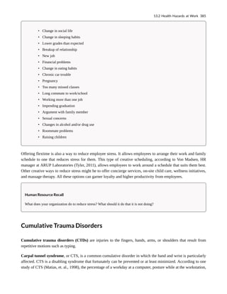 • Change in social life
• Change in sleeping habits
• Lower grades than expected
• Breakup of relationship
• New job
• Financial problems
• Change in eating habits
• Chronic car trouble
• Pregnancy
• Too many missed classes
• Long commute to work/school
• Working more than one job
• Impending graduation
• Argument with family member
• Sexual concerns
• Changes in alcohol and/or drug use
• Roommate problems
• Raising children
Offering flextime is also a way to reduce employee stress. It allows employees to arrange their work and family
schedule to one that reduces stress for them. This type of creative scheduling, according to Von Madsen, HR
manager at ARUP Laboratories (Tyler, 2011), allows employees to work around a schedule that suits them best.
Other creative ways to reduce stress might be to offer concierge services, on-site child care, wellness initiatives,
and massage therapy. All these options can garner loyalty and higher productivity from employees.
Human Resource Recall
What does your organization do to reduce stress? What should it do that it is not doing?
Cumulative Trauma Disorders
Cumulative trauma disorders (CTDs) are injuries to the fingers, hands, arms, or shoulders that result from
repetitive motions such as typing.
Carpal tunnel syndrome, or CTS, is a common cumulative disorder in which the hand and wrist is particularly
affected. CTS is a disabling syndrome that fortunately can be prevented or at least minimized. According to one
study of CTS (Matias, et. al., 1998), the percentage of a workday at a computer, posture while at the workstation,
13.2 Health Hazards at Work 385
 