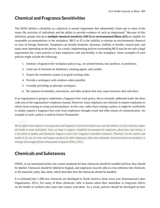 Chemical and Fragrance Sensitivities
The EEOC defines a disability as a physical or mental impairment that substantially limits one or more of the
major life activities of individuals and the ability to provide evidence of such an impairment3
. Because of this
definition, people who have multiple chemical sensitivity (MCS) or environmental illness (EI) are eligible for
reasonable accommodations in the workplace. MCS or EI is the inability to tolerate an environmental chemical
or class of foreign chemicals. Symptoms can include headache, dizziness, inability to breathe, muscle pain, and
many more depending on the person. As a result, implementing policies surrounding MCS may be not only a legal
requirement but a best practice to keep employees safe and healthy in the workplace. Some examples of such
policies might include the following:
1. Institute a fragrance-free workplace policy (e.g., no scented lotions, hair products, or perfumes).
2. Limit use of restroom air fresheners, cleaning agents, and candles.
3. Ensure the ventilation system is in good working order.
4. Provide a workspace with windows where possible.
5. Consider providing an alternate workspace.
6. Be cautious of remodels, renovations, and other projects that may cause excessive dust and odors.
If an organization is going to implement a fragrance-free work policy, this is normally addressed under the dress
code area of the organization’s employee manual. However, many employers are reluctant to require employees to
refrain from wearing or using scented products. In this case, rather than creating a policy, it might be worthwhile
to simply request a fragrance-free zone from employees through e-mail and other means of communication. An
example of such a policy is used by Kaiser Permanente:
We recognize that exposure to strong scents and fragrances in the environment can cause discomfort, as well as directly impact
the health of some individuals. Since we hope to support a healthful environment for employees, physicians, and visitors, it
is the intent of Quality and Operations Support to strive for a fragrance-controlled workplace. Therefore, for the comfort and
health of all, use of scents and fragrant products by QOS employees, other than minimally scented personal care products, is
strongly discouraged (Kaiser Permanente Fragrance Policy, 2011).
Chemicals and Substances
OSHA, as we mentioned earlier, has certain standards for how chemicals should be handled and how they should
be labeled. Chemicals should be labeled in English, and employees must be able to cross-reference the chemicals
to the materials safety data sheet, which describes how the chemicals should be handled.
It is estimated that 1,200 new chemicals are developed in North America alone every year (International Labor
Organization, 2011). For many of these chemicals, little is known about their immediate or long-term effects
on the health of workers who come into contact with them. As a result, policies should be developed on how
13.2 Health Hazards at Work 389
 