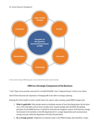 To be successful in writing an HRM strategic plan, one must understand the dynamic external environment.
HRM as a Strategic Component of the Business
" href="http://www.youtube.com/watch?v=om-QOUNeWtM" class="replaced-iframe">(click to see video)
David Ulrich discusses the importance of bringing HR to the table in strategic planning.
Keeping the Ulrich model in mind, consider these four aspects when creating a good HRM strategic plan:
1. Make it applicable. Often people spend an inordinate amount of time developing plans, but the plans
sit in a file somewhere and are never actually used. A good strategic plan should be the guiding
principles for the HRM function. It should be reviewed and changed as aspects of the business change.
Involvement of all members in the HR department (if it’s a larger department) and communication
among everyone within the department will make the plan better.
2. Be a strategic partner. Alignment of corporate values in the HRM strategic plan should be a major
32 Human Resource Management
 