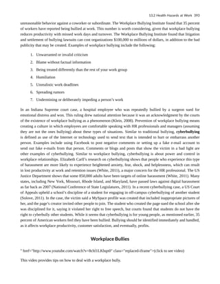 unreasonable behavior against a coworker or subordinate. The Workplace Bullying Institute found that 35 percent
of workers have reported being bullied at work. This number is worth considering, given that workplace bullying
reduces productivity with missed work days and turnover. The Workplace Bullying Institute found that litigation
and settlement of bullying lawsuits can cost organizations $100,000 to millions of dollars, in addition to the bad
publicity that may be created. Examples of workplace bullying include the following:
1. Unwarranted or invalid criticism
2. Blame without factual information
3. Being treated differently than the rest of your work group
4. Humiliation
5. Unrealistic work deadlines
6. Spreading rumors
7. Undermining or deliberately impeding a person’s work
In an Indiana Supreme court case, a hospital employee who was repeatedly bullied by a surgeon sued for
emotional distress and won. This ruling drew national attention because it was an acknowledgment by the courts
of the existence of workplace bullying as a phenomenon (Klein, 2008). Prevention of workplace bullying means
creating a culture in which employees are comfortable speaking with HR professionals and managers (assuming
they are not the ones bullying) about these types of situations. Similar to traditional bullying, cyberbullying
is defined as use of the Internet or technology used to send text that is intended to hurt or embarrass another
person. Examples include using Facebook to post negative comments or setting up a fake e-mail account to
send out fake e-mails from that person. Comments or blogs and posts that show the victim in a bad light are
other examples of cyberbullying. Similar to workplace bullying, cyberbullying is about power and control in
workplace relationships. Elizabeth Carll’s research on cyberbullying shows that people who experience this type
of harassment are more likely to experience heightened anxiety, fear, shock, and helplessness, which can result
in lost productivity at work and retention issues (White, 2011), a major concern for the HR professional. The US
Justice Department shows that some 850,000 adults have been targets of online harassment (White, 2011). Many
states, including New York, Missouri, Rhode Island, and Maryland, have passed laws against digital harassment
as far back as 2007 (National Conference of State Legislatures, 2011). In a recent cyberbullying case, a US Court
of Appeals upheld a school’s discipline of a student for engaging in off-campus cyberbullying of another student
(Solove, 2011). In the case, the victim said a MySpace profile was created that included inappropriate pictures of
her, and the page’s creator invited other people to join. The student who created the page sued the school after she
was disciplined for it, saying it violated her right to free speech, but courts found that students do not have the
right to cyberbully other students. While it seems that cyberbullying is for young people, as mentioned earlier, 35
percent of American workers feel they have been bullied. Bullying should be identified immediately and handled,
as it affects workplace productivity, customer satisfaction, and eventually, profits.
Workplace Bullies
" href="http://www.youtube.com/watch?v=8chl1LKbqn0" class="replaced-iframe">(click to see video)
This video provides tips on how to deal with a workplace bully.
13.2 Health Hazards at Work 393
 