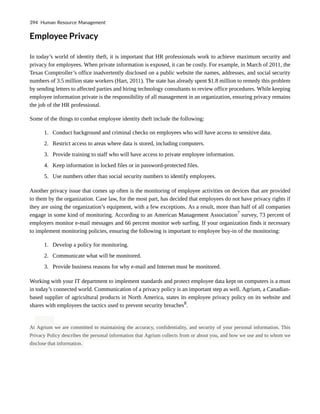 Employee Privacy
In today’s world of identity theft, it is important that HR professionals work to achieve maximum security and
privacy for employees. When private information is exposed, it can be costly. For example, in March of 2011, the
Texas Comptroller’s office inadvertently disclosed on a public website the names, addresses, and social security
numbers of 3.5 million state workers (Hart, 2011). The state has already spent $1.8 million to remedy this problem
by sending letters to affected parties and hiring technology consultants to review office procedures. While keeping
employee information private is the responsibility of all management in an organization, ensuring privacy remains
the job of the HR professional.
Some of the things to combat employee identity theft include the following:
1. Conduct background and criminal checks on employees who will have access to sensitive data.
2. Restrict access to areas where data is stored, including computers.
3. Provide training to staff who will have access to private employee information.
4. Keep information in locked files or in password-protected files.
5. Use numbers other than social security numbers to identify employees.
Another privacy issue that comes up often is the monitoring of employee activities on devices that are provided
to them by the organization. Case law, for the most part, has decided that employees do not have privacy rights if
they are using the organization’s equipment, with a few exceptions. As a result, more than half of all companies
engage in some kind of monitoring. According to an American Management Association7
survey, 73 percent of
employers monitor e-mail messages and 66 percent monitor web surfing. If your organization finds it necessary
to implement monitoring policies, ensuring the following is important to employee buy-in of the monitoring:
1. Develop a policy for monitoring.
2. Communicate what will be monitored.
3. Provide business reasons for why e-mail and Internet must be monitored.
Working with your IT department to implement standards and protect employee data kept on computers is a must
in today’s connected world. Communication of a privacy policy is an important step as well. Agrium, a Canadian-
based supplier of agricultural products in North America, states its employee privacy policy on its website and
shares with employees the tactics used to prevent security breaches8
.
At Agrium we are committed to maintaining the accuracy, confidentiality, and security of your personal information. This
Privacy Policy describes the personal information that Agrium collects from or about you, and how we use and to whom we
disclose that information.
394 Human Resource Management
 