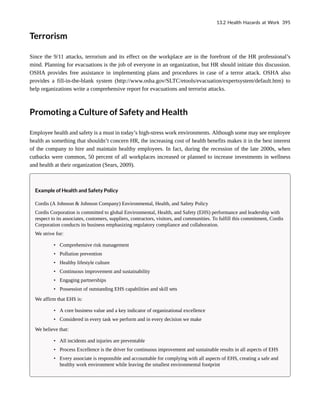 Terrorism
Since the 9/11 attacks, terrorism and its effect on the workplace are in the forefront of the HR professional’s
mind. Planning for evacuations is the job of everyone in an organization, but HR should initiate this discussion.
OSHA provides free assistance in implementing plans and procedures in case of a terror attack. OSHA also
provides a fill-in-the-blank system (http://www.osha.gov/SLTC/etools/evacuation/expertsystem/default.htm) to
help organizations write a comprehensive report for evacuations and terrorist attacks.
Promoting a Culture of Safety and Health
Employee health and safety is a must in today’s high-stress work environments. Although some may see employee
health as something that shouldn’t concern HR, the increasing cost of health benefits makes it in the best interest
of the company to hire and maintain healthy employees. In fact, during the recession of the late 2000s, when
cutbacks were common, 50 percent of all workplaces increased or planned to increase investments in wellness
and health at their organization (Sears, 2009).
Example of Health and Safety Policy
Cordis (A Johnson & Johnson Company) Environmental, Health, and Safety Policy
Cordis Corporation is committed to global Environmental, Health, and Safety (EHS) performance and leadership with
respect to its associates, customers, suppliers, contractors, visitors, and communities. To fulfill this commitment, Cordis
Corporation conducts its business emphasizing regulatory compliance and collaboration.
We strive for:
• Comprehensive risk management
• Pollution prevention
• Healthy lifestyle culture
• Continuous improvement and sustainability
• Engaging partnerships
• Possession of outstanding EHS capabilities and skill sets
We affirm that EHS is:
• A core business value and a key indicator of organizational excellence
• Considered in every task we perform and in every decision we make
We believe that:
• All incidents and injuries are preventable
• Process Excellence is the driver for continuous improvement and sustainable results in all aspects of EHS
• Every associate is responsible and accountable for complying with all aspects of EHS, creating a safe and
healthy work environment while leaving the smallest environmental footprint
13.2 Health Hazards at Work 395
 