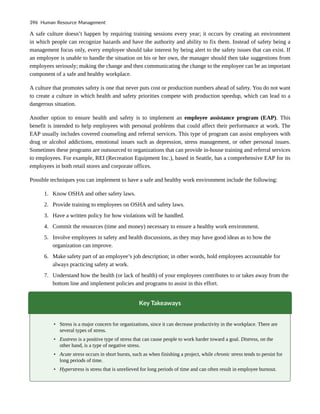 A safe culture doesn’t happen by requiring training sessions every year; it occurs by creating an environment
in which people can recognize hazards and have the authority and ability to fix them. Instead of safety being a
management focus only, every employee should take interest by being alert to the safety issues that can exist. If
an employee is unable to handle the situation on his or her own, the manager should then take suggestions from
employees seriously; making the change and then communicating the change to the employee can be an important
component of a safe and healthy workplace.
A culture that promotes safety is one that never puts cost or production numbers ahead of safety. You do not want
to create a culture in which health and safety priorities compete with production speedup, which can lead to a
dangerous situation.
Another option to ensure health and safety is to implement an employee assistance program (EAP). This
benefit is intended to help employees with personal problems that could affect their performance at work. The
EAP usually includes covered counseling and referral services. This type of program can assist employees with
drug or alcohol addictions, emotional issues such as depression, stress management, or other personal issues.
Sometimes these programs are outsourced to organizations that can provide in-house training and referral services
to employees. For example, REI (Recreation Equipment Inc.), based in Seattle, has a comprehensive EAP for its
employees in both retail stores and corporate offices.
Possible techniques you can implement to have a safe and healthy work environment include the following:
1. Know OSHA and other safety laws.
2. Provide training to employees on OSHA and safety laws.
3. Have a written policy for how violations will be handled.
4. Commit the resources (time and money) necessary to ensure a healthy work environment.
5. Involve employees in safety and health discussions, as they may have good ideas as to how the
organization can improve.
6. Make safety part of an employee’s job description; in other words, hold employees accountable for
always practicing safety at work.
7. Understand how the health (or lack of health) of your employees contributes to or takes away from the
bottom line and implement policies and programs to assist in this effort.
Key Takeaways
• Stress is a major concern for organizations, since it can decrease productivity in the workplace. There are
several types of stress.
• Eustress is a positive type of stress that can cause people to work harder toward a goal. Distress, on the
other hand, is a type of negative stress.
• Acute stress occurs in short bursts, such as when finishing a project, while chronic stress tends to persist for
long periods of time.
• Hyperstress is stress that is unrelieved for long periods of time and can often result in employee burnout.
396 Human Resource Management
 