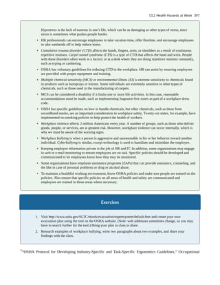 Hypostress is the lack of eustress in one’s life, which can be as damaging as other types of stress, since
stress is sometimes what pushes people harder.
• HR professionals can encourage employees to take vacation time, offer flextime, and encourage employees
to take weekends off to help reduce stress.
• Cumulative trauma disorder (CTD) affects the hands, fingers, arms, or shoulders as a result of continuous
repetitive motions. Carpel tunnel syndrome (CTS) is a type of CTD that affects the hand and wrist. People
with these disorders often work in a factory or at a desk where they are doing repetitive motions constantly,
such as typing or cashiering.
• OSHA has voluntary guidelines for reducing CTD in the workplace. HR can assist by ensuring employees
are provided with proper equipment and training.
• Multiple chemical sensitivity (MCS) or environmental illness (EI) is extreme sensitivity to chemicals found
in products such as hairsprays or lotions. Some individuals are extremely sensitive to other types of
chemicals, such as those used in the manufacturing of carpets.
• MCS can be considered a disability if it limits one or more life activities. In this case, reasonable
accommodations must be made, such as implementing fragrance-free zones as part of a workplace dress
code.
• OSHA has specific guidelines on how to handle chemicals, but other chemicals, such as those from
secondhand smoke, are an important consideration in workplace safety. Twenty-six states, for example, have
implemented no-smoking policies to help protect the health of workers.
• Workplace violence affects 2 million Americans every year. A number of groups, such as those who deliver
goods, people, or services, are at greatest risk. However, workplace violence can occur internally, which is
why we must be aware of the warning signs.
• Workplace bullying is when a person is aggressive and unreasonable in his or her behavior toward another
individual. Cyberbullying is similar, except technology is used to humiliate and intimidate the employee.
• Keeping employee information private is the job of HR and IT. In addition, some organizations may engage
in web or e-mail monitoring to ensure employees are on task. Specific policies should be developed and
communicated to let employees know how they may be monitored.
• Some organizations have employee assistance programs (EAPs) that can provide assistance, counseling, and
the like in case of personal problems or drug or alcohol abuse.
• To maintain a healthful working environment, know OSHA policies and make sure people are trained on the
policies. Also ensure that specific policies on all areas of health and safety are communicated and
employees are trained in those areas where necessary.
Exercises
1. Visit http://www.osha.gov/SLTC/etools/evacuation/expertsystem/default.htm and create your own
evacuation plan using the tool on the OSHA website. (Note: web addresses sometimes change, so you may
have to search further for the tool.) Bring your plan to class to share.
2. Research examples of workplace bullying, write two paragraphs about two examples, and share your
findings with the class.
1
“OSHA Protocol for Developing Industry-Specific and Task-Specific Ergonomics Guidelines,” Occupational
13.2 Health Hazards at Work 397
 