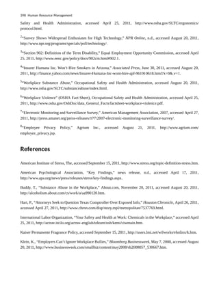 Safety and Health Administration, accessed April 25, 2011, http://www.osha.gov/SLTC/ergonomics/
protocol.html.
2
“Survey Shows Widespread Enthusiasm for High Technology,” NPR Online, n.d., accessed August 20, 2011,
http://www.npr.org/programs/specials/poll/technology/.
3
“Section 902: Definition of the Term Disability,” Equal Employment Opportunity Commission, accessed April
25, 2011, http://www.eeoc.gov/policy/docs/902cm.html#902.1.
4
“Insurer Humana Inc. Won’t Hire Smokers in Arizona,” Associated Press, June 30, 2011, accessed August 20,
2011, http://finance.yahoo.com/news/Insurer-Humana-Inc-wont-hire-apf-961910618.html?x=0&.v=1.
5
“Workplace Substance Abuse,” Occupational Safety and Health Administration, accessed August 20, 2011,
http://www.osha.gov/SLTC/substanceabuse/index.html.
6
“Workplace Violence” (OSHA Fact Sheet), Occupational Safety and Health Administration, accessed April 25,
2011, http://www.osha.gov/OshDoc/data_General_Facts/factsheet-workplace-violence.pdf.
7
“Electronic Monitoring and Surveillance Survey,” American Management Association, 2007, accessed April 27,
2011, http://press.amanet.org/press-releases/177/2007-electronic-monitoring-surveillance-survey/.
8
“Employee Privacy Policy,” Agrium Inc., accessed August 21, 2011, http://www.agrium.com/
employee_privacy.jsp.
References
American Institute of Stress, The, accessed September 15, 2011, http://www.stress.org/topic-definition-stress.htm.
American Psychological Association, “Key Findings,” news release, n.d., accessed April 17, 2011,
http://www.apa.org/news/press/releases/stress/key-findings.aspx.
Buddy, T., “Substance Abuse in the Workplace,” About.com, November 20, 2011, accessed August 20, 2011,
http://alcoholism.about.com/cs/work/a/aa990120.htm.
Hart, P., “Attorneys Seek to Question Texas Comptroller Over Exposed Info,” Houston Chronicle, April 26, 2011,
accessed April 27, 2011, http://www.chron.com/disp/story.mpl/metropolitan/7537769.html.
International Labor Organization, “Your Safety and Health at Work: Chemicals in the Workplace,” accessed April
25, 2011, http://actrav.itcilo.org/actrav-english/telearn/osh/kemi/ciwmain.htm.
Kaiser Permanente Fragrance Policy, accessed September 15, 2011, http://users.lmi.net/wilworks/ehnlinx/k.htm.
Klein, K., “Employers Can’t Ignore Workplace Bullies,” Bloomberg Businessweek, May 7, 2008, accessed August
20, 2011, http://www.businessweek.com/smallbiz/content/may2008/sb2008057_530667.htm.
398 Human Resource Management
 