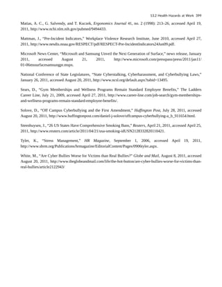 Matias, A. C., G. Salvendy, and T. Kuczek, Ergonomics Journal 41, no. 2 (1998): 213–26, accessed April 19,
2011, http://www.ncbi.nlm.nih.gov/pubmed/9494433.
Mattman, J., “Pre-Incident Indicators,” Workplace Violence Research Institute, June 2010, accessed April 27,
2011, http://www.nesdis.noaa.gov/RESPECT/pdf/RESPECT-Pre-IncidentIndicators24Jun09.pdf.
Microsoft News Center, “Microsoft and Samsung Unveil the Next Generation of Surface,” news release, January
2011, accessed August 21, 2011, http://www.microsoft.com/presspass/press/2011/jan11/
01-06mssurfacesamsungpr.mspx.
National Conference of State Legislatures, “State Cyberstalking, Cyberharassment, and Cyberbullying Laws,”
January 26, 2011, accessed August 20, 2011, http://www.ncsl.org/default.aspx?tabid=13495.
Sears, D., “Gym Memberships and Wellness Programs Remain Standard Employee Benefits,” The Ladders
Career Line, July 21, 2009, accessed April 27, 2011, http://www.career-line.com/job-search/gym-memberships-
and-wellness-programs-remain-standard-employee-benefits/.
Solove, D., “Off Campus Cyberbullying and the First Amendment,” Huffington Post, July 28, 2011, accessed
August 20, 2011, http://www.huffingtonpost.com/daniel-j-solove/offcampus-cyberbullying-a_b_911654.html.
Steenhuysen, J., “26 US States Have Comprehensive Smoking Bans,” Reuters, April 21, 2011, accessed April 25,
2011, http://www.reuters.com/article/2011/04/21/usa-smoking-idUSN2128332820110421.
Tyler, K., “Stress Management,” HR Magazine, September 1, 2006, accessed April 19, 2011,
http://www.shrm.org/Publications/hrmagazine/EditorialContent/Pages/0906tyler.aspx.
White, M., “Are Cyber Bullies Worse for Victims than Real Bullies?” Globe and Mail, August 8, 2011, accessed
August 20, 2011, http://www.theglobeandmail.com/life/the-hot-button/are-cyber-bullies-worse-for-victims-than-
real-bullies/article2122943/
13.2 Health Hazards at Work 399
 