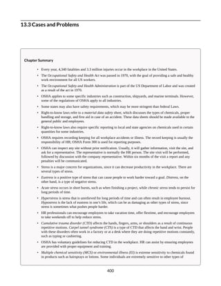 13.3 Cases and Problems
Chapter Summary
• Every year, 4,340 fatalities and 3.3 million injuries occur in the workplace in the United States.
• The Occupational Safety and Health Act was passed in 1970, with the goal of providing a safe and healthy
work environment for all US workers.
• The Occupational Safety and Health Administration is part of the US Department of Labor and was created
as a result of the act in 1970.
• OSHA applies to some specific industries such as construction, shipyards, and marine terminals. However,
some of the regulations of OSHA apply to all industries.
• Some states may also have safety requirements, which may be more stringent than federal Laws.
• Right-to-know laws refer to a material data safety sheet, which discusses the types of chemicals, proper
handling and storage, and first aid in case of an accident. These data sheets should be made available to the
general public and employees.
• Right-to-know laws also require specific reporting to local and state agencies on chemicals used in certain
quantities for some industries.
• OSHA requires recording keeping for all workplace accidents or illness. The record keeping is usually the
responsibility of HR; OSHA Form 300 is used for reporting purposes.
• OSHA can inspect any site without prior notification. Usually, it will gather information, visit the site, and
ask for a representative. The representative is normally the HR person. The site visit will be performed,
followed by discussion with the company representative. Within six months of the visit a report and any
penalties will be communicated.
• Stress is a major concern for organizations, since it can decrease productivity in the workplace. There are
several types of stress.
• Eustress is a positive type of stress that can cause people to work harder toward a goal. Distress, on the
other hand, is a type of negative stress.
• Acute stress occurs in short bursts, such as when finishing a project, while chronic stress tends to persist for
long periods of time.
• Hyperstress is stress that is unrelieved for long periods of time and can often result in employee burnout.
Hypostress is the lack of eustress in one’s life, which can be as damaging as other types of stress, since
stress is sometimes what pushes people harder.
• HR professionals can encourage employees to take vacation time, offer flextime, and encourage employees
to take weekends off to help reduce stress.
• Cumulative trauma disorder (CTD) affects the hands, fingers, arms, or shoulders as a result of continuous
repetitive motions. Carpel tunnel syndrome (CTS) is a type of CTD that affects the hand and wrist. People
with these disorders often work in a factory or at a desk where they are doing repetitive motions constantly,
such as typing or cashiering.
• OSHA has voluntary guidelines for reducing CTD in the workplace. HR can assist by ensuring employees
are provided with proper equipment and training.
• Multiple chemical sensitivity (MCS) or environmental illness (EI) is extreme sensitivity to chemicals found
in products such as hairsprays or lotions. Some individuals are extremely sensitive to other types of
400
 