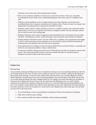 chemicals, such as those used in the manufacturing of carpets.
• MCS can be considered a disability if it limits one or more of life activities. In this case, reasonable
accommodations must be made, such as implementing fragrance-free zones as part of a workplace dress
code.
• OSHA has specific guidelines on how to handle chemicals, but other chemicals, such as those from
secondhand smoke, are an important consideration in workplace safety. Twenty-six states, for example, have
implemented no-smoking policies to help protect the health of workers.
• Workplace violence affects 2 million Americans every year. A number of groups, such as those that deliver
goods, people, or services, are at greatest risk. However, workplace violence can occur internally, which is
why we must be aware of the warning signs.
• Workplace bullying is when a person is aggressive and unreasonable in his or her behavior toward another
individual. Cyberbullying is similar, except technology is used to humiliate and intimidate the employee.
• Keeping employee information private is the job of HR and IT. In addition, some organizations may engage
in web or e-mail monitoring to ensure employees are on task. Specific policies should be developed and
communicated to let employees know how they may be monitored.
• Some organizations have employee assistance programs (EAPs) that can provide assistance, counseling, and
the like in case of personal problems or drug or alcohol abuse.
• To maintain a healthful working environment, know OSHA policies and make sure people are trained on the
policies. Also ensure that specific policies on all areas of health and safety are communicated and
employees are trained in those areas where necessary.
Chapter Case
Bullying Ming
You just ended a meeting with Ming (one of your six employees), who gave you some disturbing information. She feels
she is being bullied by one of her coworkers and is seeking your advice on how to handle it. Ming said that Mindy has
been saying “good morning” to everyone as she walks by their office but doesn’t say it to Ming. Ming also said that
Mindy organized a farewell lunch for one of your departing employees last week and didn’t invite Ming. She also told
you of nasty things that Mindy tells other colleagues about her. For example, last month when Ming ran into Mindy at
the grocery store, Mindy told everyone the next day the medications that Ming had in her cart, which included
medication for irritable bowel syndrome. Ming also showed you an e-mail that Mindy had sent blaming Ming for the
loss of one of Mindy’s clients. Mindy had copied the entire department on the e-mail. Ming thinks that other employees
have been reluctant to involve her in projects as a result of this e-mail. Ming left your office quite upset, and you think
you may need to take some action.
1. Do you think Ming is correct in saying Mindy is bullying her? What are the indications of bullying?
2. What advice would you give to Ming?
3. How would you handle this situation with Mindy, without embarrassing Ming?
13.3 Cases and Problems 401
 