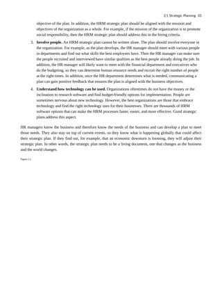 objective of the plan. In addition, the HRM strategic plan should be aligned with the mission and
objectives of the organization as a whole. For example, if the mission of the organization is to promote
social responsibility, then the HRM strategic plan should address this in the hiring criteria.
3. Involve people. An HRM strategic plan cannot be written alone. The plan should involve everyone in
the organization. For example, as the plan develops, the HR manager should meet with various people
in departments and find out what skills the best employees have. Then the HR manager can make sure
the people recruited and interviewed have similar qualities as the best people already doing the job. In
addition, the HR manager will likely want to meet with the financial department and executives who
do the budgeting, so they can determine human resource needs and recruit the right number of people
at the right times. In addition, once the HR department determines what is needed, communicating a
plan can gain positive feedback that ensures the plan is aligned with the business objectives.
4. Understand how technology can be used. Organizations oftentimes do not have the money or the
inclination to research software and find budget-friendly options for implementation. People are
sometimes nervous about new technology. However, the best organizations are those that embrace
technology and find the right technology uses for their businesses. There are thousands of HRM
software options that can make the HRM processes faster, easier, and more effective. Good strategic
plans address this aspect.
HR managers know the business and therefore know the needs of the business and can develop a plan to meet
those needs. They also stay on top of current events, so they know what is happening globally that could affect
their strategic plan. If they find out, for example, that an economic downturn is looming, they will adjust their
strategic plan. In other words, the strategic plan needs to be a living document, one that changes as the business
and the world changes.
Figure 2.2
2.1 Strategic Planning 33
 