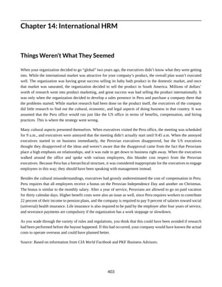 Chapter 14: International HRM
Things Weren’t What They Seemed
When your organization decided to go “global” two years ago, the executives didn’t know what they were getting
into. While the international market was attractive for your company’s product, the overall plan wasn’t executed
well. The organization was having great success selling its baby bath product in the domestic market, and once
that market was saturated, the organization decided to sell the product in South America. Millions of dollars’
worth of research went into product marketing, and great success was had selling the product internationally. It
was only when the organization decided to develop a sales presence in Peru and purchase a company there that
the problems started. While market research had been done on the product itself, the executives of the company
did little research to find out the cultural, economic, and legal aspects of doing business in that country. It was
assumed that the Peru office would run just like the US office in terms of benefits, compensation, and hiring
practices. This is where the strategy went wrong.
Many cultural aspects presented themselves. When executives visited the Peru office, the meeting was scheduled
for 9 a.m., and executives were annoyed that the meeting didn’t actually start until 9:45 a.m. When the annoyed
executives started in on business immediately, the Peruvian executives disapproved, but the US executives
thought they disapproved of the ideas and weren’t aware that the disapproval came from the fact that Peruvians
place a high emphasis on relationships, and it was rude to get down to business right away. When the executives
walked around the office and spoke with various employees, this blunder cost respect from the Peruvian
executives. Because Peru has a hierarchical structure, it was considered inappropriate for the executives to engage
employees in this way; they should have been speaking with management instead.
Besides the cultural misunderstandings, executives had grossly underestimated the cost of compensation in Peru.
Peru requires that all employees receive a bonus on the Peruvian Independence Day and another on Christmas.
The bonus is similar to the monthly salary. After a year of service, Peruvians are allowed to go on paid vacation
for thirty calendar days. Higher benefit costs were also an issue as well, since Peru requires workers to contribute
22 percent of their income to pension plans, and the company is required to pay 9 percent of salaries toward social
(universal) health insurance. Life insurance is also required to be paid by the employer after four years of service,
and severance payments are compulsory if the organization has a work stoppage or slowdown.
As you wade through the variety of rules and regulations, you think that this could have been avoided if research
had been performed before the buyout happened. If this had occurred, your company would have known the actual
costs to operate overseas and could have planned better.
Source: Based on information from CIA World Factbook and PKF Business Advisors.
403
 