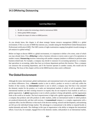 14.1 Offshoring, Outsourcing
Learning Objectives
1. Be able to explain the terminology related to international HRM.
2. Define global HRM strategies.
3. Explain the impact of culture on HRM practices.
As you already know, this chapter is all about strategic human resource management (HRM) in a global
environment. If this is an area of HRM that interests you, consider taking the WorldatWork Global Remuneration
Professional certification (GRP). The GRP consists of eight examinations ranging from global rewards strategy to
job analysis in a global setting1
.
Before we begin to discuss HRM in a global environment, it is important to define a few terms, some of which
you may already know. First, offshoring is when a business relocates or moves some or part of its operations to
another country. Outsourcing involves contracting with another company (onshore or offshore) to perform some
business-related task. For example, a company may decide to outsource its accounting operations to a company
that specializes in accounting, rather than have an in-house department perform this function. Thus a company
can outsource the accounting department, and if the function operates in another country, this would also be
offshoring. The focus of this chapter will be on the HRM function when work is offshored.
The Global Enviornment
Although the terms international, global multinational, and transnational tend to be used interchangeably, there
are distinct differences. First, a domestic market is one in which a product or service is sold only within the
borders of that country. An international market is one in which a company may find that it has saturated
the domestic market for the product, so it seeks out international markets in which to sell its product. Since
international markets use their existing resources to expand, they do not respond to local markets as well as a
global organization. A global organization is one in which a product is being sold globally, and the organization
looks at the world as its market. The local responsiveness is high with a global organization. A multinational is
a company that produces and sells products in other markets, unlike an international market in which products
are produced domestically and then sold overseas. A transnational company is a complex organization with a
corporate office, but the difference is that much of the decision making, research and development, and marketing
are left up to the individual foreign market. The advantage to a transnational is the ability to respond locally to
market demands and needs. The challenge in this type of organization is the ability to integrate the international
offices. Coca-Cola, for example, engaged first in the domestic market, sold products in an international market,
404
 