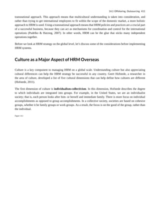 transnational approach. This approach means that multicultural understanding is taken into consideration, and
rather than trying to get international employees to fit within the scope of the domestic market, a more holistic
approach to HRM is used. Using a transnational approach means that HRM policies and practices are a crucial part
of a successful business, because they can act as mechanisms for coordination and control for the international
operations (Pudelko & Harzing, 2007). In other words, HRM can be the glue that sticks many independent
operations together.
Before we look at HRM strategy on the global level, let’s discuss some of the considerations before implementing
HRM systems.
Culture as a Major Aspect of HRM Overseas
Culture is a key component to managing HRM on a global scale. Understanding culture but also appreciating
cultural differences can help the HRM strategy be successful in any country. Geert Hofstede, a researcher in
the area of culture, developed a list of five cultural dimensions that can help define how cultures are different
(Hofstede, 2011).
The first dimension of culture is individualism-collectivism. In this dimension, Hofstede describes the degree
to which individuals are integrated into groups. For example, in the United States, we are an individualist
society; that is, each person looks after him- or herself and immediate family. There is more focus on individual
accomplishments as opposed to group accomplishments. In a collective society, societies are based on cohesive
groups, whether it be family groups or work groups. As a result, the focus is on the good of the group, rather than
the individual.
Figure 14.1
14.1 Offshoring, Outsourcing 411
 