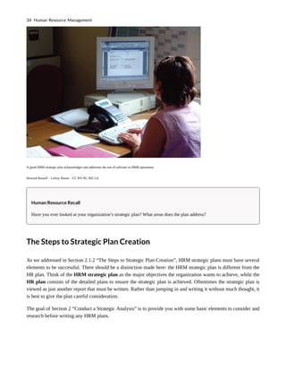 A good HRM strategic plan acknowledges and addresses the use of software in HRM operations.
Howard Russell – Lefroy House – CC BY-NC-ND 2.0.
Human Resource Recall
Have you ever looked at your organization’s strategic plan? What areas does the plan address?
The Steps to Strategic Plan Creation
As we addressed in Section 2.1.2 “The Steps to Strategic Plan Creation”, HRM strategic plans must have several
elements to be successful. There should be a distinction made here: the HRM strategic plan is different from the
HR plan. Think of the HRM strategic plan as the major objectives the organization wants to achieve, while the
HR plan consists of the detailed plans to ensure the strategic plan is achieved. Oftentimes the strategic plan is
viewed as just another report that must be written. Rather than jumping in and writing it without much thought, it
is best to give the plan careful consideration.
The goal of Section 2 “Conduct a Strategic Analysis” is to provide you with some basic elements to consider and
research before writing any HRM plans.
34 Human Resource Management
 