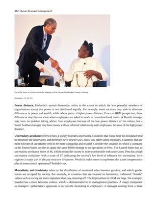 One of the factors of culture is nonverbal language, such as the use of handshakes, kissing, or bowing.
Wikimedia – CC BY 2.0.
Power distance, Hofstede’s second dimension, refers to the extent to which the less powerful members of
organizations accept that power is not distributed equally. For example, some societies may seek to eliminate
differences in power and wealth, while others prefer a higher power distance. From an HRM perspective, these
differences may become clear when employees are asked to work in cross-functional teams. A Danish manager
may have no problem taking advice from employees because of the low power distance of his culture, but a
Saudi Arabian manager may have issues with an informal relationship with employees, because of the high power
distance.
Uncertainty avoidance refers to how a society tolerates uncertainty. Countries that focus more on avoidance tend
to minimize the uncertainty and therefore have stricter laws, rules, and other safety measures. Countries that are
more tolerant of uncertainty tend to be more easygoing and relaxed. Consider the situation in which a company
in the United States decides to apply the same HRM strategy to its operations in Peru. The United States has an
uncertainty avoidance score of 46, which means the society is more comfortable with uncertainty. Peru has a high
uncertainty avoidance, with a score of 87, indicating the society’s low level of tolerance for uncertainty. Let’s
suppose a major part of the pay structure is bonuses. Would it make sense to implement this same compensation
plan in international operations? Probably not.
Masculinity and femininity refers to the distribution of emotional roles between genders, and which gender
norms are accepted by society. For example, in countries that are focused on femininity, traditional “female”
values such as caring are more important than, say, showing off. The implications to HRM are huge. For example,
Sweden has a more feminine culture, which is demonstrated in its management practices. A major component
in managers’ performance appraisals is to provide mentoring to employees. A manager coming from a more
412 Human Resource Management
 