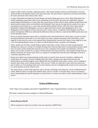 market in 2009, it knew it needed a vegetarian product. After several hundred versions, local McDonald’s executives
finally decided on the McSpicy Paneer as the main menu item. The spicy Paneer is made from curd cheese and reflects
the values and norms of the culture (Lubin, 2011).
In Japan, McDonald’s developed the Teriyaki Burger and started selling green tea ice cream. When McDonald’s first
started competing in Japan, there really was no competition at all, but not for the reason you might think. Japanese
people looked at McDonald’s as a snack rather than a meal because of their cultural values. Japanese people believe that
meals should be shared, which can be difficult with McDonald’s food. Second, the meal did not consist of rice, and a
real Japanese meal includes rice—a part of the national identity (Ohnuki-Tierney, 1997) and values. Most recently,
McDonald’s introduced the McBaguette in France to align with French cultural values (Rappanport, 2011). The
McBaguettes will be produced in France and come with a variety of jams, a traditional French breakfast. Just like in
product development, HRM must understand the differences between cultures to create the best HRM systems that work
for the individual culture.
Norms are shared expectations about what is considered correct and normal behavior. Norms allow a society to predict
the expected behavior and be able to act in this manner. For many companies operating in the United States, a norm
might be to dress down for work, no suit required. But if doing business overseas, that country’s norm might be to wear
a suit. Not understanding the norms of a culture can offend potential clients, customers, and colleagues.
Values, another part of culture, classify things as good or bad within a society. Values can evoke strong emotional
feelings from a person or a society. For example, burning of the American flag results in strong emotions because values
(love of country and the symbols that represent it) are a key component of how people view themselves, and how a
culture views society. In April 2011, a pastor in Florida burned a holy book, the Koran, which sparked outrage from the
Muslim community all over the world. This is an example of a strongly held value that when challenged can result in
community rage (Drury, 2011).
Rituals are scripted ways of interacting that usually result in a specific series of events. Consider a wedding in the
United States, for example. The basic wedding rituals (first dance, cutting of cake, speech from best man and
bridesmaid) are practiced throughout society. Besides the more formalized rituals within a society, such as weddings or
funerals, daily rituals, such as asking someone “How are you?” (when you really don’t want to know the answer) are
part of culture, too. Even bonding rituals such as how business cards are exchanged and the amount of eye contact given
in a social situation can all be rituals as well.
The material items a culture holds important, such as artwork, technology, and architecture, can be considered material
culture. Material culture can range from symbolic items, such as a crucifix, or everyday items, such as a Crockpot or
juicer. Understanding the material importance of certain items to a country can result in a better understanding of culture
overall.
Cultural Differences
" href="http://www.youtube.com/watch?v=6gJzRS0I7tA" class="replaced-iframe">(click to see video)
This funny commercial notes examples of cultural differences.
Human Resource Recall
Which component of culture do you think is the most important in HRM? Why?
14.1 Offshoring, Outsourcing 415
 