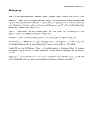 References
Adler, N. J. and Susan Bartholomew, “Managing Globally Competent People,” Executive 6, no. 3 (1992): 52–65.
Beechler, S., Vladimir Pucik, John Stephan, and Nigel Campbell, “The Transnational Challenge: Performance and
Expatriate Presence in the Overseas Affiliates of Japanese MNCs,” in Japanese Firms in Transition: Responding
to the Globalization Challenge, Advances in International Management, vol. 17, ed. Tom Roehl and Allan Bird
(Bingley, UK: Emerald Group, 2004), 215–42.
Drury, S., “Violent Protests Over Koran Burning Spread,” ABC News, April 4, 2011, accessed April 27, 2011,
http://www.abc.net.au/worldtoday/content/2011/s3181541.htm.
Hofstede, G., Cultural Dimensions website, accessed April 29, 2011, http://www.geert-hofstede.com/.
Ohnuki-Tierney, E., “McDonald’s in Japan: Changing Manners and Etiquette,” in Golden Arches East:
McDonald’s in East Asia, ed. J. L. Watson (Stanford, CA: Stanford University Press, 1997), 161-82.
Pudelko, M. and Anne-Wil Harzing, “Country-of-Origin, Localization, or Dominance Effect? An Empirical
Investigation of HRM Practices in Foreign Subsidiaries,” Human Resource Management 46, no. 4 (2007):
535–59.
Rappanport, S., “McDonalds Introduces France to the McBaguette,” Business Insider Europe, July 29, 2011,
accessed August 12, 2011, http://www.businessinsider.com/mcbaguette-mcdonalds-france-2011-7.
14.1 Offshoring, Outsourcing 417
 
