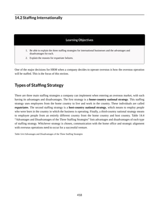 14.2 Staffing Internationally
Learning Objectives
1. Be able to explain the three staffing strategies for international businesses and the advantages and
disadvantages for each.
2. Explain the reasons for expatriate failures.
One of the major decisions for HRM when a company decides to operate overseas is how the overseas operation
will be staffed. This is the focus of this section.
Types of Staffing Strategy
There are three main staffing strategies a company can implement when entering an overseas market, with each
having its advantages and disadvantages. The first strategy is a home-country national strategy. This staffing
strategy uses employees from the home country to live and work in the country. These individuals are called
expatriates. The second staffing strategy is a host-country national strategy, which means to employ people
who were born in the country in which the business is operating. Finally, a third-country national strategy means
to employee people from an entirely different country from the home country and host country. Table 14.4
“Advantages and Disadvantages of the Three Staffing Strategies” lists advantages and disadvantages of each type
of staffing strategy. Whichever strategy is chosen, communication with the home office and strategic alignment
with overseas operations need to occur for a successful venture.
Table 14.4 Advantages and Disadvantages of the Three Staffing Strategies
418
 