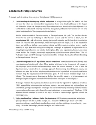 Conduct a Strategic Analysis
A strategic analysis looks at three aspects of the individual HRM department:
1. Understanding of the company mission and values. It is impossible to plan for HRM if one does
not know the values and missions of the organization. As we have already addressed in this chapter,
it is imperative for the HR manager to align department objectives with organizational objectives. It is
worthwhile to sit down with company executives, management, and supervisors to make sure you have
a good understanding of the company mission and values.
Another important aspect is the understanding of the organizational life cycle. You may have learned
about the life cycle in marketing or other business classes, and this applies to HRM, too. An
organizational life cycle refers to the introduction, growth, maturity, and decline of the organization,
which can vary over time. For example, when the organization first begins, it is in the introduction
phase, and a different staffing, compensation, training, and labor/employee relations strategy may be
necessary to align HRM with the organization’s goals. This might be opposed to an organization that is
struggling to stay in business and is in the decline phase. That same organization, however, can create
a new product, for example, which might again put the organization in the growth phase. Table 2.2
“Lifecycle Stages and HRM Strategy” explains some of the strategies that may be different depending
on the organizational life cycle.
2. Understanding of the HRM department mission and values. HRM departments must develop their
own departmental mission and values. These guiding principles for the department will change as
the company’s overall mission and values change. Often the mission statement is a list of what the
department does, which is less of a strategic approach. Brainstorming about HR goals, values, and
priorities is a good way to start. The mission statement should express how an organization’s human
resources help that organization meet the business goals. A poor mission statement might read as
follows: “The human resource department at Techno, Inc. provides resources to hiring managers and
develops compensation plans and other services to assist the employees of our company.”
A strategic statement that expresses how human resources help the organization might read as follows:
“HR’s responsibility is to ensure that our human resources are more talented and motivated than our
competitors’, giving us a competitive advantage. This will be achieved by monitoring our turnover rates,
compensation, and company sales data and comparing that data to our competitors” (Kaufman, 2011).
When the mission statement is written in this way, it is easier to take a strategic approach with the HR
planning process.
3. Understanding of the challenges facing the department. HRM managers cannot deal with change
quickly if they are not able to predict changes. As a result, the HRM manager should know what
upcoming challenges may be faced to make plans to deal with those challenges better when they come
along. This makes the strategic plan and HRM plan much more usable.
Table 2.2 Lifecycle Stages and HRM Strategy
2.1 Strategic Planning 35
 