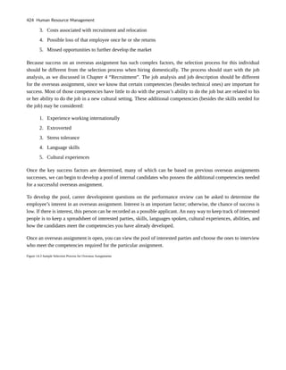 3. Costs associated with recruitment and relocation
4. Possible loss of that employee once he or she returns
5. Missed opportunities to further develop the market
Because success on an overseas assignment has such complex factors, the selection process for this individual
should be different from the selection process when hiring domestically. The process should start with the job
analysis, as we discussed in Chapter 4 “Recruitment”. The job analysis and job description should be different
for the overseas assignment, since we know that certain competencies (besides technical ones) are important for
success. Most of those competencies have little to do with the person’s ability to do the job but are related to his
or her ability to do the job in a new cultural setting. These additional competencies (besides the skills needed for
the job) may be considered:
1. Experience working internationally
2. Extroverted
3. Stress tolerance
4. Language skills
5. Cultural experiences
Once the key success factors are determined, many of which can be based on previous overseas assignments
successes, we can begin to develop a pool of internal candidates who possess the additional competencies needed
for a successful overseas assignment.
To develop the pool, career development questions on the performance review can be asked to determine the
employee’s interest in an overseas assignment. Interest is an important factor; otherwise, the chance of success is
low. If there is interest, this person can be recorded as a possible applicant. An easy way to keep track of interested
people is to keep a spreadsheet of interested parties, skills, languages spoken, cultural experiences, abilities, and
how the candidates meet the competencies you have already developed.
Once an overseas assignment is open, you can view the pool of interested parties and choose the ones to interview
who meet the competencies required for the particular assignment.
Figure 14.3 Sample Selection Process for Overseas Assignments
424 Human Resource Management
 