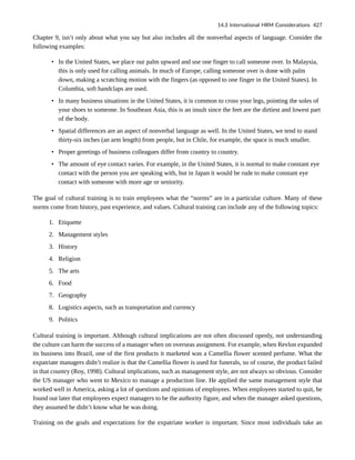 Chapter 9, isn’t only about what you say but also includes all the nonverbal aspects of language. Consider the
following examples:
• In the United States, we place our palm upward and use one finger to call someone over. In Malaysia,
this is only used for calling animals. In much of Europe, calling someone over is done with palm
down, making a scratching motion with the fingers (as opposed to one finger in the United States). In
Columbia, soft handclaps are used.
• In many business situations in the United States, it is common to cross your legs, pointing the soles of
your shoes to someone. In Southeast Asia, this is an insult since the feet are the dirtiest and lowest part
of the body.
• Spatial differences are an aspect of nonverbal language as well. In the United States, we tend to stand
thirty-six inches (an arm length) from people, but in Chile, for example, the space is much smaller.
• Proper greetings of business colleagues differ from country to country.
• The amount of eye contact varies. For example, in the United States, it is normal to make constant eye
contact with the person you are speaking with, but in Japan it would be rude to make constant eye
contact with someone with more age or seniority.
The goal of cultural training is to train employees what the “norms” are in a particular culture. Many of these
norms come from history, past experience, and values. Cultural training can include any of the following topics:
1. Etiquette
2. Management styles
3. History
4. Religion
5. The arts
6. Food
7. Geography
8. Logistics aspects, such as transportation and currency
9. Politics
Cultural training is important. Although cultural implications are not often discussed openly, not understanding
the culture can harm the success of a manager when on overseas assignment. For example, when Revlon expanded
its business into Brazil, one of the first products it marketed was a Camellia flower scented perfume. What the
expatriate managers didn’t realize is that the Camellia flower is used for funerals, so of course, the product failed
in that country (Roy, 1998). Cultural implications, such as management style, are not always so obvious. Consider
the US manager who went to Mexico to manage a production line. He applied the same management style that
worked well in America, asking a lot of questions and opinions of employees. When employees started to quit, he
found out later that employees expect managers to be the authority figure, and when the manager asked questions,
they assumed he didn’t know what he was doing.
Training on the goals and expectations for the expatriate worker is important. Since most individuals take an
14.3 International HRM Considerations 427
 