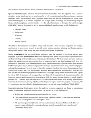 Source: Bala Koteswari and Mousumi Bhattacharya, “Managing Expatriate Stress,” Delhi Business Review 8, no. 1 (2007): 89–98.
Spouses and children of the employee may also experience much of the stress the expatriate feels. Children’s
attendance at new schools and lack of social networks, as well as possible sacrifice of a spouse’s career goal, can
negatively impact the assignment. Many companies offer training not only for the employee but for the entire
family when engaging in an overseas assignment. For example, global technology and manufacturing company
Honeywell offers employees and their families a two-day cultural orientation on the region they will be living in
(Klaff, 2002). Some of the reasons for lack of adjustment by family members might include the following:
1. Language issues
2. Social issues
3. Schooling
4. Housing
5. Medical services
The ability of the organization to meet these family needs makes for a more successful assignment. For example,
development of an overseas network to provide social outlets, activities, schooling and housing options,
assignment of mentors to the spouse, and other methods can help ease the transition.
Finally, repatriation is the process of helping employees make the transition to their home country. Many
employees experience reverse culture shock upon returning home, which is a psychological phenomenon that
can lead to feelings of fear, helplessness, irritability, and disorientation. All these factors can cause employees
to leave the organization soon after returning from an assignment, and to take their knowledge with them. One
problem with repatriation is that the expatriate and family have assumed things stayed the same at home, while in
fact friends may have moved, friends changed, or new managers may have been hired along with new employees.
Although the manager may be on the same level as other managers when he or she returns, the manager may have
less informal authority and clout than managers who have been working in the particular office for a period of
time. An effective repatriation program can cost $3,500 to $10,000 per family, but the investment is worth it given
the critical skills the managers will have gained and can share with the organization. In fact, many expatriates fill
leadership positions within organizations, leveraging the skills they gained overseas. One such example is FedEx
president and CEO David Bronczek and executive vice president Michael Drucker. Tom Mullady, the manager of
international compensation planning at FedEx, makes the case for a good repatriation program when he says, “As
we become more and more global, it shows that experience overseas is leveraged back home” (Klaff, 2002).
Repatriation planning should happen before the employee leaves on assignment and should be a continuous
process throughout the assignment and upon return. The process can include the following:
• Training and counseling on overseas assignment before leaving
• Clear understanding of goals before leaving, so the expatriate can have a clear sense as to what new
skills and knowledge he or she will bring back home
• Job guarantee upon return (Deloitte and Touche, for example, discusses which job each of the two
hundred expats will take after returning, before the person leaves, and offers a written letter of
commitment (Klaff, 2002).)
14.3 International HRM Considerations 429
 