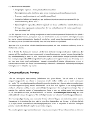• Assigning the expatriate a mentor, ideally a former expatriate
• Keeping communication from home open, such as company newsletters and announcements
• Free return trips home to stay in touch with friends and family
• Counseling (at Honeywell, employees and families go through a repatriation program within six
months of returning (Klaff, 2002).)
• Sponsoring brown bag lunches where the expatriate can discuss what he or she learned while overseas
• Trying to place expatriates in positions where they can conduct business with employees and clients
from where they lived
It is also important to note that offering an employee an international assignment can help develop that person’s
understanding of the business, management style, and other business-related development. Working overseas can
be a crucial component to succession planning. It can also be a morale booster for other employees, who see that
the chosen expatriate is further able to develop his or her career within the organization.
While the focus of this section has been on expatriate assignments, the same information on training is true for
third-country nationals.
If it is decided that host-country nationals will be hired, different training considerations might occur. For
example, will they spend some time at your domestic corporate headquarters to learn the business, then apply what
they learned when they go home? Or, does it make more sense to send a domestic manager overseas to train the
host-country manager and staff? Training will obviously vary based on the type of business and the country, and it
may make sense to gain input from host-country managers as opposed to developing training on your own. As we
have already discussed in this chapter, an understanding of the cultural components is the first step to developing
training that can be utilized in any country.
Compensation and Rewards
There are a few options when choosing compensation for a global business. The first option is to maintain
companywide pay scales and policies, so for example, all sales staff are paid the same no matter what country
they are in. This can reduce inequalities and simplify recording keeping, but it does not address some key issues.
First, this compensation policy does not address that it can be much more expensive to live in one place versus
another. A salesperson working in Japan has much higher living expenses than a salesperson working in Peru, for
example. As a result, the majority of organizations thus choose to use a pay banding system based on regions,
such as South America, Europe, and North America. This is called a localized compensation strategy. Microsoft
and Kraft Foods both use this approach. This method provides the best balance of cost-of-living considerations.
However, regional pay banding is not necessarily the ideal solution if the goal is to motivate expatriates to move.
For example, if the employee has been asked to move from Japan to Peru and the salary is different, by half,
for example, there is little motivation for that employee to want to take an assignment in Peru, thus limiting the
potential benefits of mobility for employees and for the company.
One possible option is to pay a similar base salary companywide or regionwide and offer expatriates an allowance
430 Human Resource Management
 