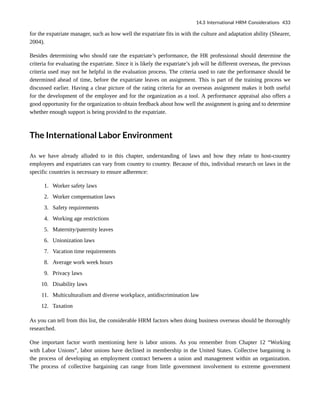 for the expatriate manager, such as how well the expatriate fits in with the culture and adaptation ability (Shearer,
2004).
Besides determining who should rate the expatriate’s performance, the HR professional should determine the
criteria for evaluating the expatriate. Since it is likely the expatriate’s job will be different overseas, the previous
criteria used may not be helpful in the evaluation process. The criteria used to rate the performance should be
determined ahead of time, before the expatriate leaves on assignment. This is part of the training process we
discussed earlier. Having a clear picture of the rating criteria for an overseas assignment makes it both useful
for the development of the employee and for the organization as a tool. A performance appraisal also offers a
good opportunity for the organization to obtain feedback about how well the assignment is going and to determine
whether enough support is being provided to the expatriate.
The International Labor Environment
As we have already alluded to in this chapter, understanding of laws and how they relate to host-country
employees and expatriates can vary from country to country. Because of this, individual research on laws in the
specific countries is necessary to ensure adherence:
1. Worker safety laws
2. Worker compensation laws
3. Safety requirements
4. Working age restrictions
5. Maternity/paternity leaves
6. Unionization laws
7. Vacation time requirements
8. Average work week hours
9. Privacy laws
10. Disability laws
11. Multiculturalism and diverse workplace, antidiscrimination law
12. Taxation
As you can tell from this list, the considerable HRM factors when doing business overseas should be thoroughly
researched.
One important factor worth mentioning here is labor unions. As you remember from Chapter 12 “Working
with Labor Unions”, labor unions have declined in membership in the United States. Collective bargaining is
the process of developing an employment contract between a union and management within an organization.
The process of collective bargaining can range from little government involvement to extreme government
14.3 International HRM Considerations 433
 