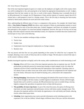 One of the most important logistical aspects is to make sure the employee can legally work in the country where
you will be sending him or her, and ensuring his or her family has appropriate documentation as well. A visa is
permission from the host country to visit, live, or work in that country. Obtaining visas is normally the job of
an HR professional. For example, the US Department of State and the majority of countries require that all US
citizens have a valid passport to travel to a foreign country. This is the first step to ensuring your host-country
national or third-country national can travel and work in that country.
Next, understanding the different types of visas is a component to this process. For example, the United States
offers a Visa Waiver Program (VWP) that allows some nationals of thirty-six participating countries to travel
to the United States for stays of less than ninety days. Iceland, Singapore, and France are examples of countries
that participate in this program. For most host-national assignments, however, this type of visa may not be long
enough, which then requires research of the individual country. It is important to mention that most countries have
several types of visas, such as the following:
1. Visas for crew members working on ships or airlines
2. Tourist visas
3. Student visas
4. Employment visas for long-term employment at a foreign company
5. Business visas
The visa process and time line can vary greatly depending on the country for which the visa is required. For
example, obtaining a visa to work in China may take six months or longer. The best place to research this topic is
on the country’s embassy website.
Besides ensuring the expatriate can legally work in the country, other considerations are worth mentioning as well:
1. Housing. Where will I live is one of the most important questions that an expatriate may ask. The HR
professional can help this process by outsourcing a leasing or rental company in the city where the
expatriate will live to find a rental that meets the expectations of the expatriate. Choosing a place to
live ahead of time can reduce stress (one of the causes of failure for assignments) for the expatriate and
his or her family. Allowances may be made for housing costs, as discussed in the compensation
section.
2. Moving belongings. Determination of how belongings left behind will be stored at home or if those
items will be brought to the host country is another logistical consideration. If items will be brought,
beyond what can be carried in a suitcase, the HR professional may want to consider hiring a moving
logistics company that specializes in expatriate moves to help with this process.
3. The possibility of return trips home. As part of the initial discussion, the option of offering return
trips home can make repatriation and performance reviews with home-country managers easier. This
also gives the expatriate and his or her family the opportunity to visit with family and friends, reducing
reverse culture shock upon return.
4. Schooling. Some organizations may want to provide information on the schooling system to the
expatriate, if he or she has children. Schools begin at different times of the year, and this information
436 Human Resource Management
 