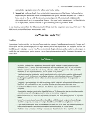 can make the registration process for school easier on the family.
5. Spousal job. We know already from earlier in this chapter that one of the biggest challenges facing
expatriates (and reasons for failure) is unhappiness of the spouse. He or she may have had a career at
home and given that up while the spouse takes an assignment. HR professionals might consider
offering job search services as part of the allowance discussed earlier in this chapter. Lockheed Martin,
for example, offers job search services to spouses moving overseas (Minehan, 2011).
In any situation, support from the HR professional will help make the assignment a success, which shows that
HRM practices should be aligned with company goals.
How Would You Handle This?
Visa Blues
Your manager has just notified you that one of your marketing managers has taken an assignment in China to work
for one year. You tell your manager you will begin the visa process for employment. She disagrees and tells you
it will be quicker to just get a tourist visa. You mention this is illegal and could get the employee and company in
trouble, but she insists on your getting a tourist visa so the employee can leave within the month. How would you
handle this?
Key Takeaways
• Personality traits are a key component to determining whether someone is a good fit for an overseas
assignment. Since 73 percent of overseas assignments fail, ensuring the right match up front is important.
• The ideal expatriate is able to deal with change, is flexible, and has the support of his or her family. Ideal
expatriates are also organized, take risks, and are good at asking for help.
• The adjustment period an expatriate goes through depends on his or her initial preparation. Blakeney said
there are two levels of adjustment: psychological adjustment and sociocultural adjustment. Although the
psychological may take less time, it is the sociocultural adjustment that will allow the assignment to be
successful.
• Training is a key component in the HRM global plan, whether expatriates or host-country nationals are to be
hired. Both will require a different type of training. Training can reduce culture shock and stress.
• Consideration of the expatriate’s family and their ability to adjust can make a more successful overseas
assignment
• Compensation is another consideration of a global business. The balance sheet approach pays the expatriate
extra allowances, such as living expenses, for taking an international assignment.
• Other considerations such as vacation days, health-care benefits, and profit-sharing programs are important
as well.
• Laws of each country should be carefully evaluated from an HRM strategic perspective. Laws relating to
disabilities, pregnancy, and safety, for example, should be understood before doing business overseas.
• Labor unions have different levels of involvement in different parts of the world. For example, Germany has
codetermination, a policy that requires companies to have employees sit on various boards.
• The United States has treaties with forty-two countries to share information about expatriates. The United
14.3 International HRM Considerations 437
 