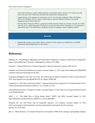 States offers foreign tax credits to help expatriates avoid double taxation. However, US citizens must file
taxes every year, even if they have not lived in the United States during that year.
• Logistical help can be important to ensuring the success of an overseas assignment. Help with finding a
place to live, finding a job for a spouse, and moving can make the difference between a successful
assignment and an unsuccessful one.
• The Visa Waiver Program (VWP) is a program in which nationals of thirty-six countries can enter the United
States for up to a ninety-day period. This type of visa may not work well for expatriates, so it is important to
research the type of visa needed from a particular country by using that country’s embassy website.
Exercise
1. Research the country of your choice. Discuss at least five of the aspects you should know as an HRM
professional about doing business in that country.
References
Blakeney, R., “Psychological Adjustment and Sociocultural Adaptation: Coping on International Assignments”
(paper, Annual Meeting of Academy of Management, Atlanta, GA, 2006).
Cartland, J., “Reward Policies in a Global Corporation,” Business Quarterly, Autumn 1993, 93–96.
Countries with Universal Healthcare (no date), accessed August 11, 2011, http://truecostblog.com/2009/08/09/
countries-with-universal-healthcare-by-date/.
Economist Intelligence Unit, The, Up or Out: Next Moves for the Modern Expatriate, 2010, accessed April 28,
2011, http://graphics.eiu.com/upload/eb/LON_PL_Regus_WEB2.pdf.
Gregersen, H., Julie Hite, and Steward Black, “Expatriate Performance Appraisal in US Multinational Firms,”
Journal of International Business Studies 27, no. 4 (1996): 711–38.
Internal Revenue Service, “Foreign Tax Credit,” accessed August 13, 2011, http://www.irs.gov/businesses/article/
0,,id=183263,00.html.
Klaff, L. G., “The Right Way to Bring Expats Home,” BNET, July 2002, accessed August 12, 2011,
http://findarticles.com/p/articles/mi_m0FXS/is_7_81/ai_89269493/.
Minehan, M., “Six Job Search Tips for Expatriate Spouses,” n.d., Expatica, accessed August 12, 2011,
http://www.expatica.com/nl/essentials_moving_to/essentials/six-job-search-tips-for-expatriate-
spouses-327_9125.html.
Roy, S., “Brand Failures: A Consumer Perspective to Formulate a MNC Entry Strategy” (postgraduate diploma,
438 Human Resource Management
 