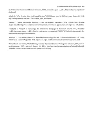 XLRI School of Business and Human Resources, 1998), accessed August 12, 2011, http://sudiptaroy.tripod.com/
dissfin.pdf.
Sahadi, J., “Who Gets the Most (and Least) Vacation” CNN Money, June 14, 2007, accessed August 11, 2011,
http://money.cnn.com/2007/06/12/pf/vacation_days_worldwide/.
Shearer, C., “Expat Performance Appraisal: A Two Tier Process?” October 8, 2004, Expatrica.com, accessed
August 12, 2011, http://www.expatica.com/hr/story/expat-performance-appraisal-a-two-tier-process-10529.html.
Thredgold, J., “English Is Increasingly the International Language of Business,” Deseret News, December
14, 2010, accessed August 11, 2011, http://www.deseretnews.com/article/700091766/English-is-increasingly-the-
international-language-of-business.html.
Whitfield, G., “Do as I Say, Not as I Do: Annual Performance Appraisal and Evaluation in Indonesia” n.d., Living
in Indonesia, accessed August 11, 2011, http://www.expat.or.id/business/annualperformanceappraisal.html.
Wilke, Maack, und Partner, “Profit-Sharing,” Country Reports on Financial Participation in Europe, 2007, worker-
participation.eu, 2007, accessed August 12, 2011, http://www.worker-participation.eu/National-Industrial-
Relations/Across-Europe/Financial-Participation/Profit-sharing.
14.3 International HRM Considerations 439
 
