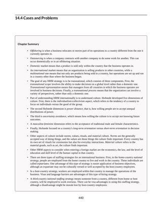 14.4 Cases and Problems
Chapter Summary
• Offshoring is when a business relocates or moves part of its operations to a country different from the one it
currently operates in.
• Outsourcing is when a company contracts with another company to do some work for another. This can
occur domestically or in an offshoring situation.
• Domestic market means that a product is sold only within the country that the business operates in.
• An international market means that an organization is selling products in other countries, while a
multinational one means that not only are products being sold in a country, but operations are set up and run
in a country other than where the business began.
• The goal of any HRM strategy is to be transnational, which consists of three components. First, the
transnational scope involves the ability to make decisions on a global level rather than a domestic one.
Transnational representation means that managers from all countries in which the business operates are
involved in business decisions. Finally, a transnational process means that the organization can involve a
variety of perspectives, rather than only a domestic one.
• Part of understanding HRM internationally is to understand culture. Hofstede developed five dimensions of
culture. First, there is the individualism-collectivism aspect, which refers to the tendency of a country to
focus on individuals versus the good of the group.
• The second Hofstede dimension is power distance, that is, how willing people are to accept unequal
distributions of power.
• The third is uncertainty avoidance, which means how willing the culture is to accept not knowing future
outcomes.
• A masculine-feminine dimension refers to the acceptance of traditional male and female characteristics.
• Finally, Hofstede focused on a country’s long-term orientation versus short-term orientation in decision
making.
• Other aspects of culture include norms, values, rituals, and material culture. Norms are the generally
accepted way of doing things, and the values are those things the culture finds important. Every country has
its own set of rituals for ceremonies but also for everyday interactions. Material culture refers to the
material goods, such as art, the culture finds important.
• Other HRM aspects to consider when entering a foreign market are the economics, the law, and the level of
education and skill level of the human capital in that country.
• There are three types of staffing strategies for an international business. First, in the home-country national
strategy, people are employed from the home country to live and work in the country. These individuals are
called expatriates. One advantage of this type of strategy is easier application of business objectives,
although an expatriate may not be culturally versed or well accepted by the host-country employees.
• In a host-country strategy, workers are employed within that country to manage the operations of the
business. Visas and language barriers are advantages of this type of hiring strategy.
• A third-country national staffing strategy means someone from a country, different from home or host
country, will be employed to work overseas. There can be visa advantages to using this staffing strategy,
although a disadvantage might be morale lost by host-country employees.
440
 