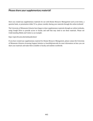 Please share your supplementary material!
Have you created any supplementary materials for use with Human Resource Management such as test items, a
question bank, or presentation slides? If so, please consider sharing your materials through this online textbook!
The University of Minnesota Libraries have begun to share supplementary materials through our online textbooks,
using Google Drive to provide access to faculty and staff that may need to use those materials. Please see
Understanding Media and Culture as an example:
https://open.lib.umn.edu/mediaandculture/
If you have created any supplementary material for Human Resource Management, please contact the University
of Minnesota Libraries eLearning Support Initiative at learnlib@umn.edu for more information on how you can
share your materials and make them available to faculty and students worldwide.
443
 