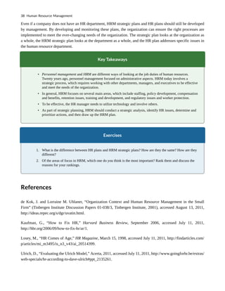 Even if a company does not have an HR department, HRM strategic plans and HR plans should still be developed
by management. By developing and monitoring these plans, the organization can ensure the right processes are
implemented to meet the ever-changing needs of the organization. The strategic plan looks at the organization as
a whole, the HRM strategic plan looks at the department as a whole, and the HR plan addresses specific issues in
the human resource department.
Key Takeaways
• Personnel management and HRM are different ways of looking at the job duties of human resources.
Twenty years ago, personnel management focused on administrative aspects. HRM today involves a
strategic process, which requires working with other departments, managers, and executives to be effective
and meet the needs of the organization.
• In general, HRM focuses on several main areas, which include staffing, policy development, compensation
and benefits, retention issues, training and development, and regulatory issues and worker protection.
• To be effective, the HR manager needs to utilize technology and involve others.
• As part of strategic planning, HRM should conduct a strategic analysis, identify HR issues, determine and
prioritize actions, and then draw up the HRM plan.
Exercises
1. What is the difference between HR plans and HRM strategic plans? How are they the same? How are they
different?
2. Of the areas of focus in HRM, which one do you think is the most important? Rank them and discuss the
reasons for your rankings.
References
de Kok, J. and Lorraine M. Uhlaner, “Organization Context and Human Resource Management in the Small
Firm” (Tinbergen Institute Discussion Papers 01-038/3, Tinbergen Institute, 2001), accessed August 13, 2011,
http://ideas.repec.org/s/dgr/uvatin.html.
Kaufman, G., “How to Fix HR,” Harvard Business Review, September 2006, accessed July 11, 2011,
http://hbr.org/2006/09/how-to-fix-hr/ar/1.
Losey, M., “HR Comes of Age,” HR Magazine, March 15, 1998, accessed July 11, 2011, http://findarticles.com/
p/articles/mi_m3495/is_n3_v43/ai_20514399.
Ulrich, D., “Evaluating the Ulrich Model,” Acerta, 2011, accessed July 11, 2011, http://www.goingforhr.be/extras/
web-specials/hr-according-to-dave-ulrich#ppt_2135261.
38 Human Resource Management
 